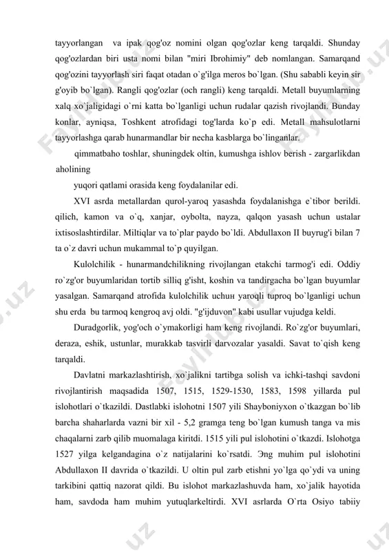 `zg'or buyumlaridan tortib silliq g'isht, koshin va tandirgacha bo`lgan buyumlar yasalgan. samarqand atrofida kulolchilik uchuн yaroqli tuproq bo`lganligi uchun shu erda bu tarmoq kengroq avj oldi. "g'ijduvon" kabi usullar vujudga keldi. duradgorlik, yog'och o`ymakorligi ham keng rivojlandi. ro`zg'or buyumlari, deraza, eshik, ustunlar, murakkab tasvirli darvozalar yasaldi. savat to`qish keng tarqaldi. davlatni markazlashtirish, xo`jalikni tartibga solish va ichki-tashqi savdoni rivojlantirish maqsadida 1507, 1515, 1529-1530, 1583, 1598 yillarda pul islohotlari o`tkazildi. dastlabki islohotni 1507 yili shayboniyxon o`tkazgan bo`lib barcha shaharlarda vazni bir xil - 5,2 gramga teng bo`lgan kumush tanga va mis chaqalarni zarb qilib muomalaga kiritdi. 1515 yili pul islohotini o`tkazdi. islohotga 1527 yilga kelgandagina o`z natijalarini ko`rsatdi. эng muhim pul islohotini abdullaxon ii davrida o`tkazildi. u oltin pul zarb etishni yo`lga qo`ydi va uning tarkibini qattiq nazorat qildi. bu islohot markazlashuvda ham, xo`jalik hayotida ham, savdoda ham muhim yutuqlarkeltirdi. xvi asrlarda o`rta osiyo tabiiy geografiyasiga ozmi-ko`pmi hissa qo`sha olgan olim …
