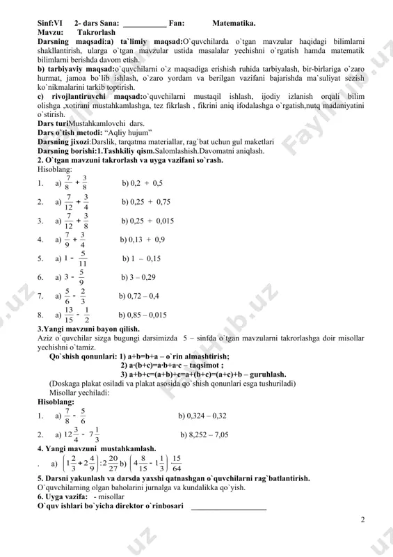 ,3 – 6,27) 4) 27,3 – (15,1 – 4,82) 4. yangi mavzuni mustahkamlash. darsni mustahkamlash uchun mavzu bo`yicha misollar yechish. yangi mavzuga doir darslikdagi- misollarni har qatordan bittadan o`quvchilar chiqib doskada yechadilar. qolgan o`quvchilar masalalarni daftarlarida yechadilar, doskadan oldin bajargan o`quvchilarning masalalarni o`qituvchi tomonidan tekshirib, baholanadi. o`nli kasrlarni taqqoslash: 1) 0,8 va 0,79 3) 10,1 va 14,07 5) 4,5 va 4, 05 7) 5,105 va 51,05 2) 2,2 va 2,03 4) 3,097 va 8,77 6) 0,012 va 0,120 8) 0,023 va 0,123 5. darsni yakunlash va darsda yaxshi qatnashgan o`quvchilarni rag`batlantirish. o`quvchilarning olgan baholarini jurnalga va kundalikka qo`yish. 6. uyga vazifa: - misollar o`quv ishlari bo`yicha direktor o`rinbosari: ___________________ sinf:vi 2- dars sana: ___________ fan: matematika. mavzu: takrorlash darsning maqsadi:a) ta`limiy maqsad:o`quvchilarda o`tgan mavzular haqidagi bilimlarni shakllantirish, ularga o`tgan mavzular ustida masalalar yechishni o`rgatish hamda matematik bilimlarni berishda davom etish. b) tarbiyaviy maqsad:o`quvchilarni o`z maqsadiga erishish ruhida tarbiyalash, bir-birlariga o`zaro …
