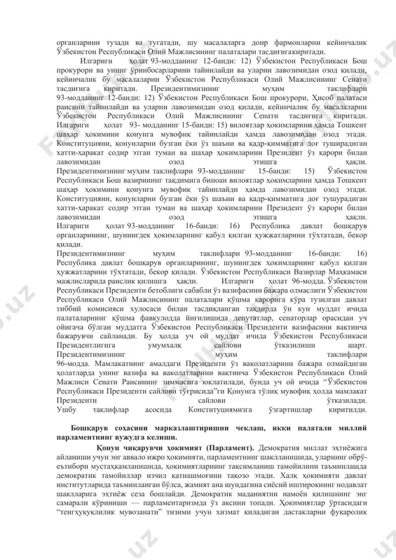 р мулоҳазалари ўрганилди ва натижада ушбу қонун олий мажлиснинг қонунчилик палатаси томонидан 2007 йили 29 мартда маъқулланди. биринчи президент ислом каримов 2007 йил 11 апрелда “давлат бошқарувини янгилаш ва янада демократлаштириш ҳамда мамлакатни модернизация қилишда сиёсий партияларнинг ролини кучайтириш тўғрисида”ги конституциявий қонунга имзо чекди. 2010 йил 27 январдаги олий мажлис палаталари қўшма мажлисидаги президент маърузасида ҳам айнан давлат ҳокимияти ва бошқарувини демократлаштириш масалаларига алоҳида тўxталиб ўтилди. ана шу “ўзбекистон республикаси конституциясининг моддаларига тузатишлар киритиш тўғрисида (89-моддасига, 93-моддасининг 15-бандига, 102-моддасининг иккинчи қисмига)”ги қонунга кўра, конституциямизнинг 89-моддаси янги таҳрирда қабул қилинди. бугунги кунда конституциямизнинг 89-моддасида “ўзбекистон республикасининг президенти давлат бошлиғидир ва давлат ҳокимияти органларининг келишилган ҳолда фаолият юритишини ҳамда ҳамкорлигини таъминлайди” деган қоида белгилаб қўйилди. натижада президентнинг ижро этувчи ҳокимият бошлиғи сифатидаги норма олиб ташланди, парламент фаолиятига оид “муxолифат”, “кўпчилик” каби тушунчалар киритилди. 93-модданинг 15-банди қуйидагича таҳрир қилинди: “15) вилоятлар ҳокимларини ҳамда тошкент шаҳар ҳокимини қонунга мувофиқ тайинлайди ҳамда лавозимидан озод этади. …