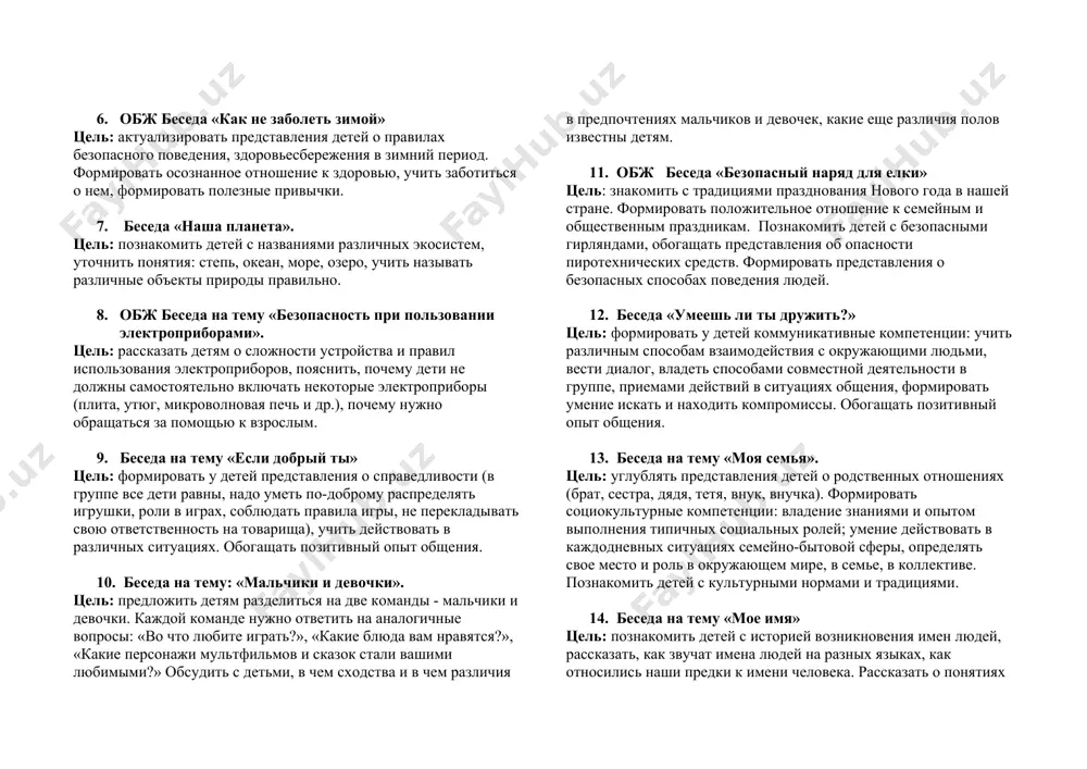тность», «ложь», «обман». 5. этическая беседа «у ленивого федорки всегда отговорки» цель: вспомнить с детьми правила, которые существуют в каждой семье: быть внимательными друг к другу, помогать родным, заботиться о них, выполнять просьбы старших. объяснить суть пословицы. рассказать о важности труда в жизни человека, о его полезности и значимости. 6. обж беседа «как не заболеть зимой» цель: актуализировать представления детей о правилах безопасного поведения, здоровьесбережения в зимний период. формировать осознанное отношение к здоровью, учить заботиться о нем, формировать полезные привычки. 7. беседа «наша планета». цель: познакомить детей с названиями различных экосистем, уточнить понятия: степь, океан, море, озеро, учить называть различные объекты природы правильно. 8. обж беседа на тему «безопасность при пользовании электроприборами». цель: рассказать детям о сложности устройства и правил использования электроприборов, пояснить, почему дети не должны самостоятельно включать некоторые электроприборы (плита, утюг, микроволновая печь и др.), почему нужно обращаться за помощью к взрослым. 9. беседа на тему «если добрый …