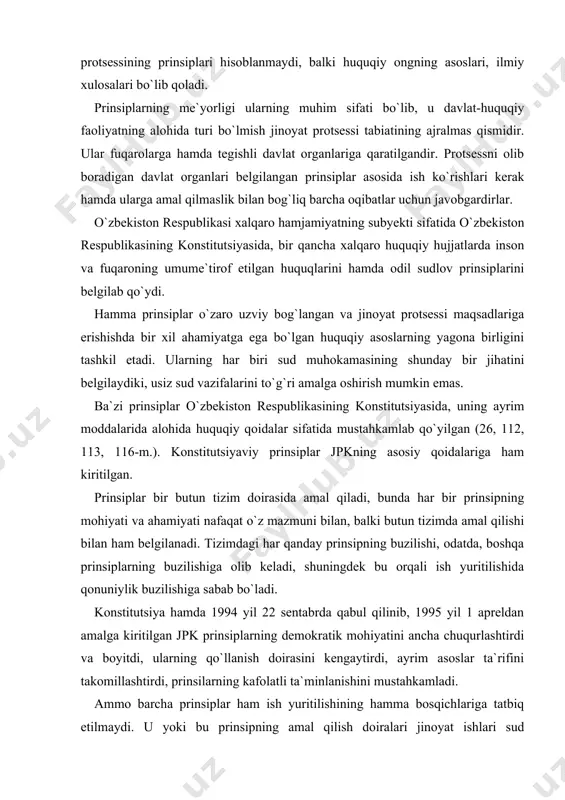 al qilishi bilan ham belgilanadi. tizimdagi har qanday prinsipning buzilishi, odatda, boshqa prinsiplarning buzilishiga olib keladi, shuningdek bu orqali ish yuritilishida qonuniylik buzilishiga sabab bo`ladi. konstitutsiya hamda 1994 yil 22 sentabrda qabul qilinib, 1995 yil 1 apreldan amalga kiritilgan jpk prinsiplarning demokratik mohiyatini ancha chuqurlashtirdi va boyitdi, ularning qo`llanish doirasini kengaytirdi, ayrim asoslar ta`rifini takomillashtirdi, prinsilarning kafolatli ta`minlanishini mustahkamladi. ammo barcha prinsiplar ham ish yuritilishining hamma bosqichlariga tatbiq etilmaydi. u yoki bu prinsipning amal qilish doiralari jinoyat ishlari sud muhokamasining umumiy vazifalari va ma`lum bosqichdagi bevosita vazifala-ri bilan belgilanadi. ba`zi protsessualchi olimlarning fikriga ko`ra, protsess prinsiplariga kiradigan huquqiy qoidalar, sud muhokamasi protsessning markaziy bosqichi bo`lganligi uchun, sud muhokamasidan oldingi bosqichda yoki undan keyingi bosqichlardan birida u yoki bu ko`rinishda namoyon bo`ladi. bizning nazarimizda bu fikr to`g`ridir. boshqalar esa prinsiplar jumlasiga protsessning barcha bosqichlariga taalluqli bo`lgan huquqiy qoidalarni kiritadilar1 . bu fikrga qo`shilib bo`lmaydi. o`zbekiston respublikasi jinoyat protsessual kodeksida quyidagi prinsiplar …