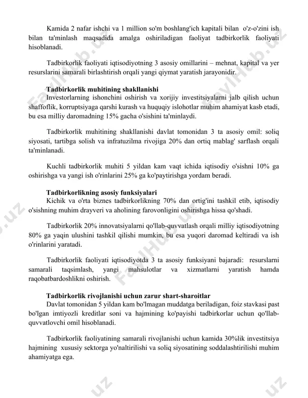 i iqtisodiyotning 3 asosiy omillarini – mehnat, kapital va yer resurslarini samarali birlashtirish orqali yangi qiymat yaratish jarayonidir. tadbirkorlik muhitining shakllanishi investorlarning ishonchini oshirish va xorijiy investitsiyalarni jalb qilish uchun shaffoflik, korruptsiyaga qarshi kurash va huquqiy islohotlar muhim ahamiyat kasb etadi, bu esa milliy daromadning 15% gacha o'sishini ta'minlaydi. tadbirkorlik muhitining shakllanishi davlat tomonidan 3 ta asosiy omil: soliq siyosati, tartibga solish va infratuzilma rivojiga 20% dan ortiq mablag' sarflash orqali ta'minlanadi. kuchli tadbirkorlik muhiti 5 yildan kam vaqt ichida iqtisodiy o'sishni 10% ga oshirishga va yangi ish o'rinlarini 25% ga ko'paytirishga yordam beradi. tadbirkorlikning asosiy funksiyalari kichik va o'rta biznes tadbirkorlikning 70% dan ortig'ini tashkil etib, iqtisodiy o'sishning muhim drayveri va aholining farovonligini oshirishga hissa qo'shadi. tadbirkorlik 20% innovatsiyalarni qo'llab-quvvatlash orqali milliy iqtisodiyotning 80% ga yaqin ulushini tashkil qilishi mumkin, bu esa yuqori daromad keltiradi va ish o'rinlarini yaratadi. tadbirkorlik faoliyati iqtisodiyotda 3 ta asosiy funksiyani bajaradi: resurslarni samarali …
