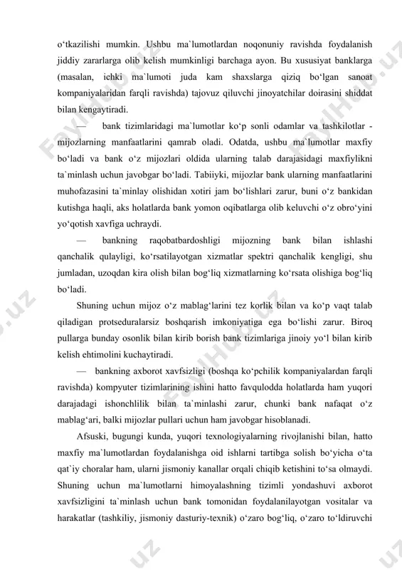 , yuqori texnologiyalarning rivojlanishi bilan, hatto maxfiy ma`lumotlardan foydalanishga oid ishlarni tartibga solish bo‘yicha o‘ta qat`iy choralar ham, ularni jismoniy kanallar orqali chiqib ketishini to‘sa olmaydi. shuning uchun ma`lumotlarni himoyalashning tizimli yondashuvi axborot xavfsizligini ta`minlash uchun bank tomonidan foydalanilayotgan vositalar va harakatlar (tashkiliy, jismoniy dasturiy-texnik) o‘zaro bog‘liq, o‘zaro to‘ldiruvchi va o‘zaro harakatlanuvchi choralarning yagona kompleksi sifatida ko‘rilishini talab etadi. ushbu kompleks nafaqat ma`lumotlarni noqonuniy kirishdan saqlashga, biroq ma`lumotlarni tasodifiy yo‘q qilish, o‘zgartirish yoki oshkora qilishga ham yo‘naltirilgan bo‘lishi zarur. bank xavfsizligini muhandis-texnik vositalar yordamida ta`minlash naqd pulsiz hisob-kitoblar va to‘lov tizimi banklarda ma`lumotlarga ishlov berish avtomatlashtirilgan tizimlar faoliyatini qasddan buzish muammosi hozirgi vaqtda eng dolzarblardan hisoblanadi desak mubolag‘a bo‘lmaydi. bu da`vo axborot infratuzilmasi juda yaxshi rivojlangan mamlakatlarga nisbatan qo‘llanilishi adolatli bo‘ladi, bu haqda quyida keltiriladigan raqamlar qat`iylik bilan guvohlik beradi. ma`lumki, 1992 yilda kompyuter jinoyatlaridan ko‘rilgan zararlar $555 mln, 930 ish yili va 15,3 mashina vaqti- ni tashkil qilgan. boshqa …