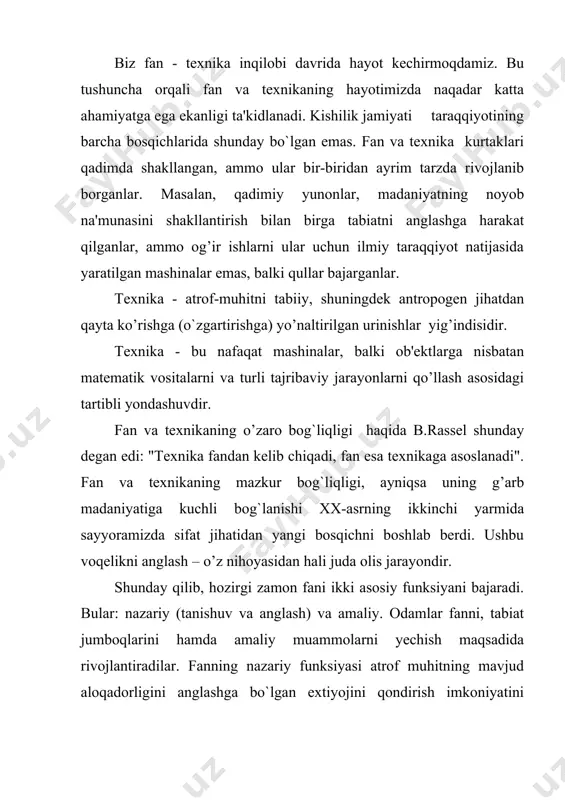 fan - texnika inqilobining yana bir bosqichi bo`lib xizmat qiladi. bugungi kunda elektron hisoblash mashinalari fan-texnika inqilobining ramzi sifatida namoyon bulmoqda. sababi, inson tobora ehmning zimmasiga mantiqiy funksiyani ham yo’qlamoqda istiqbolda boshqaruv hamda ishlab chiqarishni majmuali tarzda avtomatlashtirishni ko’zlamoqda (noosfera). shuningdek, fti sharoitida sun'iy-kimyoviy mahsulotlarni keng qo’llanila boshlanganligini, biotexnologiyaning rivojlanganligi qishloq, xujaligida mineral o’g’itlar hamda pestisidlardan foydalanish natijasida hosildorlikning oshirilishini (yashil inqilob) ham alohida ta'kidlash lozim. ftining asosiy yo`nalishlari - ishlab chiqarishni, uni nazorat qilish majmuali avtomatlashtirish; energiyaning yangi turlarini kashf etilishi va foydalanilishi; yangi materiallar ishlab chiqarish. 2. fti ning jamiyat hayotiga ta'siri kishilik jamiyatida hozirgi zamon fan va texnikasining ahamiyatini baholash mushkul. fan-texnika inqilobi rivojlangan mamlakatlarda aholi turmush darajasini oshishiga olib keldi. ushbu mamlakalarda bolalar o’limi keskin qisqarib, aholining o’rtacha umr ko’rish davri birmuncha uzaydi. turmush sharoitida tubdan o`zgarish bo`ldi, televizorlar, magnitafonlar, videotexnika, personal kompyuterlar oddiy uy jihozlariga aylandi. hayot nisbatan qulay va go’zalroq, tus oldi. albatta, fti …