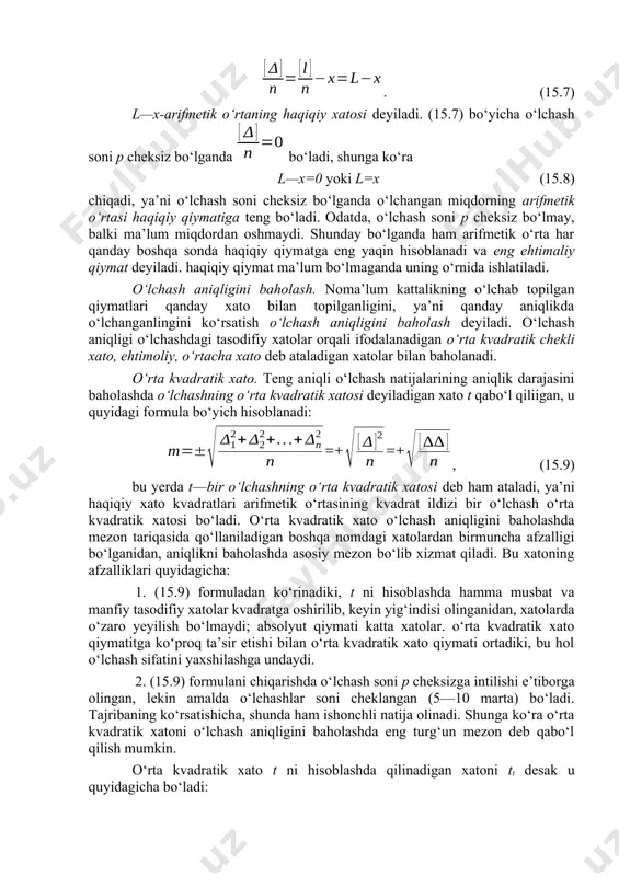 iymatlarning arifmetik o‘rtasi l bilan belgilanib, quyidagicha ifodalanadi: yoki yig‘indi gauss belgilashicha yozilsa, (15.6) bo‘ladi. bu ifoda teng aniqli o‘lchash natijalarining arifmetik o‘rtasi deyiladi. bu qiymat o‘lchanadigan kattalikning haqiqiy qiymatiga eng yaqin bo‘ladiki, bu quyidagicha isbotlanadi. (10.2) bo‘yichaa: 1=l1 –x 2=l2 –x p=lp –x =l-px; tenglikning ikki tomonini qo‘shib, natijani p ga bo‘lsak, quyidagi chiqadi . (15.7) l—x-arifmetik o‘rtaning haqiqiy xatosi deyiladi. (15.7) bo‘yicha o‘lchash soni p cheksiz bo‘lganda bo‘ladi, shunga ko‘ra l—x=0 yoki l=x (15.8) chiqadi, ya’ni o‘lchash soni cheksiz bo‘lganda o‘lchangan miqdorning arifmetik o‘rtasi haqiqiy qiymatiga teng bo‘ladi. odatda, o‘lchash soni p cheksiz bo‘lmay, balki ma’lum miqdordan oshmaydi. shunday bo‘lganda ham arifmetik o‘rta har qanday boshqa sonda haqiqiy qiymatga eng yaqin hisoblanadi va eng ehtimaliy qiymat deyiladi. haqiqiy qiymat ma’lum bo‘lmaganda uning o‘rnida ishlatiladi. o‘lchash aniqligini baholash. noma’lum kattalikning o‘lchab topilgan qiymatlari qanday xato bilan topilganligini, ya’ni qanday aniqlikda o‘lchanganlingini ko‘rsatish o‘lchash aniqligini baholash deyiladi. o‘lchash aniqligi o‘lchashdagi …