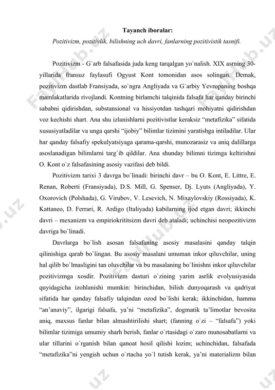 kerak; ikkinchidan, hamma “an’anaviy”, ilgarigi falsafa, ya’ni “metafizika”, dogmatik ta’limotlar bevosita aniq, maxsus fanlar bilan almashtirilishi shart; (fanning о`zi – “falsafa”) yoki bilimlar tizimiga umumiy sharh berish, fanlar о`rtasidagi о`zaro munosabatlarni va ular tillarini о`rganish bilan qanoat hosil qilishi lozim; uchinchidan, falsafada “metafizika”ni yengish uchun о`rtacha yо`l tutish kerak, ya’ni materializm bilan idealizm о`zaro kurashidan, qarama-qarshiligidan yuqoriroqda turuvchi “uchinchi” yо`lni, “neytral” betaraflik yо`lini topish kerak. “pozitivizm” tushunchasini o. kont quyidagi ma’noda ifodalagan: birinchidan, yolg`onchilikka qarshi haqqoniylik; ikkinchidan, keraksizlikka qarshi foydali; uchinchidan, shubhalilikka qarshi ishonchlilik; tо`rtinchidan, noaniqlikka, mavhumlikka qarshi aniqlik; beshinchidan, salbiylikka qarshi ijobiylik va nihoyat oltinchidan, buzg`unchilikka qarshi tuzuvchanlik ma’nolarida ishlatiladi. inson bilimi, tafakkuri oldinga qarab harakat qiladi. shuning uchun u о`z tarixiga ega. insoniyat tafakkuri taraqqiyotining shu tarzda о`rganish quyidagi qonuniyatni ochishga olib keladi, ya’ni u uch bosqichli qonuniyat deb ataladi. birinchisi teologik yoki yolg`on (fiktiv); ikkinchisi metafizik yoki mavhumlashgan; uchinchisi pozitiv yoki ilmiydir. inson bilishi jarayonida ana shu …