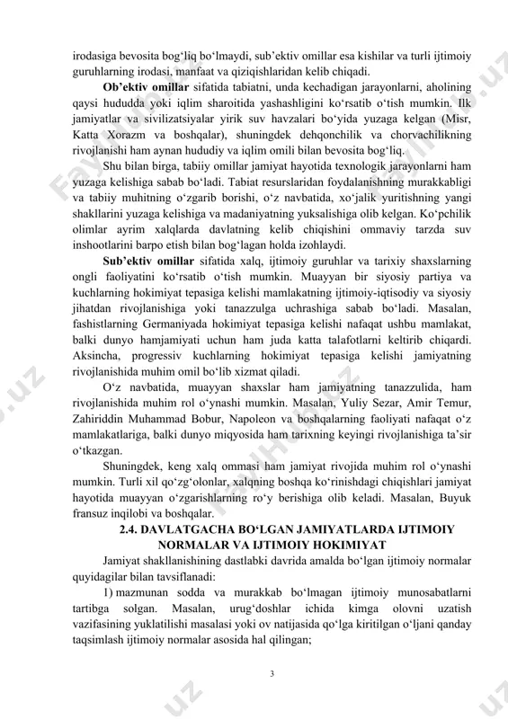 imoiy-iqtisodiy, siyosiy tizimi) o‘zgarib borgan. ibtidoiy jamoa uzoq davr mobaynida urug‘chilik ko‘rinishida bo‘lgan va rivojlanishining mazkur bosqichida u ijtimoiy yoki boshqa qatlamlarga bo‘linmagan. asta-sekin jamiyat tuzilishi murakkablasha borgan sari, ya’ni iqtisodiy munosabatlarning o‘zgarishi bilan o‘zlarining manfaatlari, qiziqishlari va xususiyatlariga ega bo‘lgan ijtimoiy birlashmalar, guruhlar shakllana boshlagan. jamiyatni ijtimoiy, siyosiy institutlarsiz tasavvur qilib bo‘lmaydi. kishilar – ijtimoiy mavjudot bo‘lib, ular ehtiyoj, manfaat va maqsadlariga ko‘ra birikmasdan yashay yoki mehnat qila olmaydi. bugungi kundagi jamiyat o‘ta murakkab ko‘rinishda bo‘lib, ularning ko‘pchiligi muayyan bir davlat asosida kishilarni birlashtirgan. 2.3. jamiyat rivojlanishiga ta’sir etuvchi omillar jamiyat doimo rivojlanishda bo‘ladigan tizimdir. jamiyatning rivojlanishiga bir qancha omillar ta’sir qiladi. adabiyotlarda ushbu omillarni sub’ektiv va ob’ektivga ajratish keng tarqalgan. ob’ektiv omillar kishilarning ongli faoliyati va irodasiga bevosita bog‘liq bo‘lmaydi, sub’ektiv omillar esa kishilar va turli ijtimoiy guruhlarning irodasi, manfaat va qiziqishlaridan kelib chiqadi. ob’ektiv omillar sifatida tabiatni, unda kechadigan jarayonlarni, aholining qaysi hududda yoki iqlim sharoitida yashashligini …