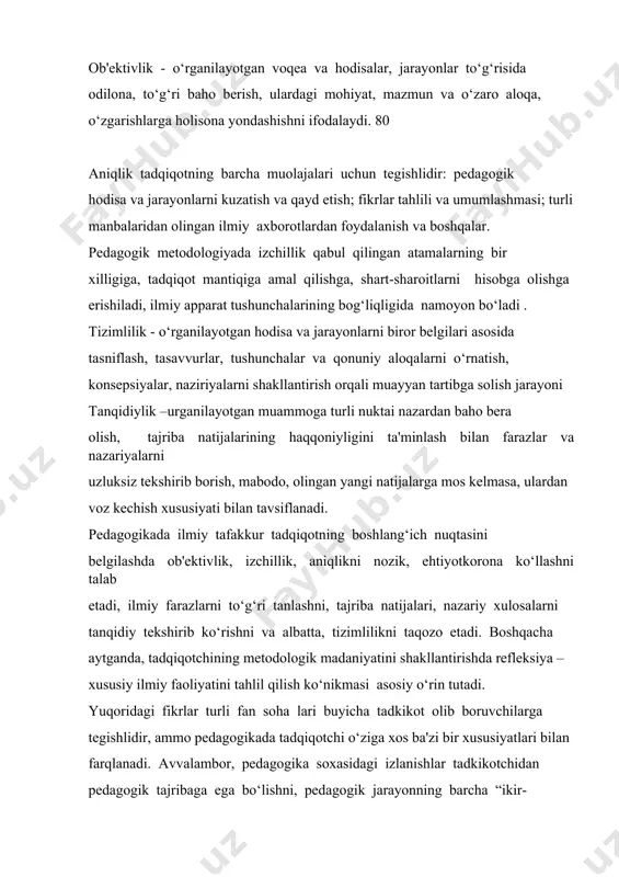 k metodologiyada izchillik qabul qilingan atamalarning bir xilligiga, tadqiqot mantiqiga amal qilishga, shart-sharoitlarni hisobga olishga erishiladi, ilmiy apparat tushunchalarining bog‘liqligida namoyon bo‘ladi . tizimlilik - o‘rganilayotgan hodisa va jarayonlarni biror belgilari asosida tasniflash, tasavvurlar, tushunchalar va qonuniy aloqalarni o‘rnatish, konsepsiyalar, naziriyalarni shakllantirish orqali muayyan tartibga solish jarayoni tanqidiylik –urganilayotgan muammoga turli nuktai nazardan baho bera olish, tajriba natijalarining haqqoniyligini ta'minlash bilan farazlar va nazariyalarni uzluksiz tekshirib borish, mabodo, olingan yangi natijalarga mos kelmasa, ulardan voz kechish xususiyati bilan tavsiflanadi. pedagogikada ilmiy tafakkur tadqiqotning boshlang‘ich nuqtasini belgilashda ob'ektivlik, izchillik, aniqlikni nozik, ehtiyotkorona ko‘llashni talab etadi, ilmiy farazlarni to‘g‘ri tanlashni, tajriba natijalari, nazariy xulosalarni tanqidiy tekshirib ko‘rishni va albatta, tizimlilikni taqozo etadi. boshqacha aytganda, tadqiqotchining metodologik madaniyatini shakllantirishda refleksiya – xususiy ilmiy faoliyatini tahlil qilish ko‘nikmasi asosiy o‘rin tutadi. yuqoridagi fikrlar turli fan soha lari buyicha tadkikot olib boruvchilarga tegishlidir, ammo pedagogikada tadqiqotchi o‘ziga xos ba'zi bir xususiyatlari bilan farqlanadi. avvalambor, pedagogika …