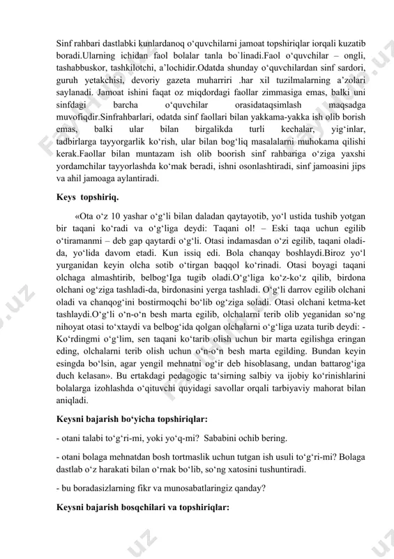 rga tayyorgarlik ko‘rish, ular bilan bog‘liq masalalarni muhokama qilishi kerak.faollar bilan muntazam ish olib boorish sinf rahbariga o‘ziga yaxshi yordamchilar tayyorlashda ko‘mak beradi, ishni osonlashtiradi, sinf jamoasini jips va ahil jamoaga aylantiradi. keys topshiriq. «ota o‘z 10 yashar o‘g‘li bilan daladan qaytayotib, yo‘l ustida tushib yotgan bir taqani ko‘radi va o‘g‘liga deydi: taqani ol! – eski taqa uchun egilib o‘tiramanmi – deb gap qaytardi o‘g‘li. otasi indamasdan o‘zi egilib, taqani oladi-da, yo‘lida davom etadi. kun issiq edi. bola chanqay boshlaydi.biroz yo‘l yurganidan keyin olcha sotib o‘tirgan baqqol ko‘rinadi. otasi boyagi taqani olchaga almashtirib, belbog‘iga tugib oladi.o‘g‘liga ko‘z-ko‘z qilib, birdona olchani og‘ziga tashladi-da, birdonasini yerga tashladi. o‘g‘li darrov egilib olchani oladi va chanqog‘ini bostirmoqchi bo‘lib og‘ziga soladi. otasi olchani ketma-ket tashlaydi.o‘g‘li o‘n-o‘n besh marta egilib, olchalarni terib olib yeganidan so‘ng nihoyat otasi to‘xtaydi va belbog‘ida qolgan olchalarni o‘g‘liga uzata turib deydi: - ko‘rdingmi o‘g‘lim, sen taqani ko‘tarib olish uchun bir marta …