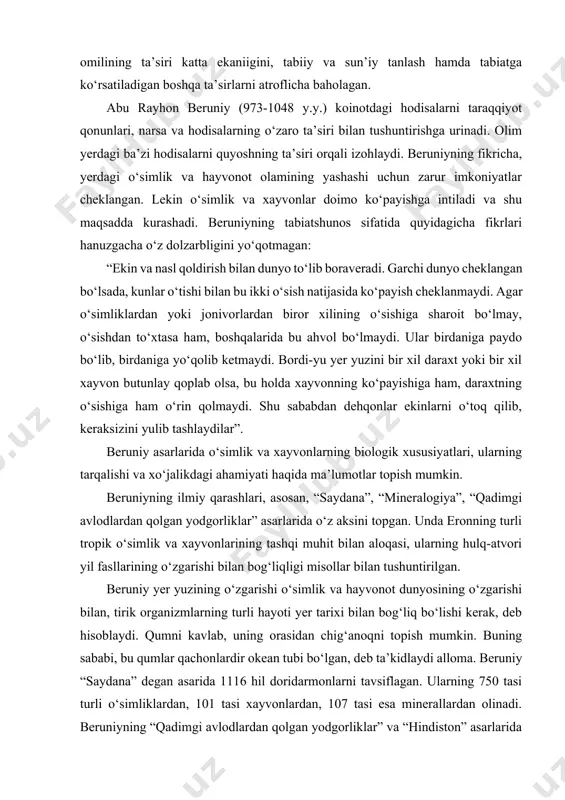 lan tushuntirilgan. beruniy yer yuzining o‘zgarishi o‘simlik va hayvonot dunyosining o‘zgarishi bilan, tirik organizmlarning turli hayoti yer tarixi bilan bog‘liq bo‘lishi kerak, deb hisoblaydi. qumni kavlab, uning orasidan chig‘anoqni topish mumkin. buning sababi, bu qumlar qachonlardir okean tubi bo‘lgan, deb ta’kidlaydi alloma. beruniy “saydana” degan asarida 1116 hil doridarmonlarni tavsiflagan. ularning 750 tasi turli o‘simliklardan, 101 tasi xayvonlardan, 107 tasi esa minerallardan olinadi. beruniyning “qadimgi avlodlardan qolgan yodgorliklar” va “hindiston” asarlarida o‘simlik va xayvonlarning tuzulishi hamda ularning tashqi muhit bilan o‘zaro aloqasi haqida ham qiziqarli ma’lumotlar keltirilgan. beruniy o‘zining tabiiy-ilmiy kuzatishlari, tajribalari asosida tabiatdagi hodisalar ma’lum tabiiy qonuniyatlar asosida boshqariladi, ularni tashqaridan ta’sir etuvchi har qanday kuch o‘zgartirish qobiliyatiga ega emas, degan xulosaga keladi. abu ali ibn sino (980-1037 y.y.) yirik qomusiy olim sifatida tanilgan. uning 450 ta asari mavjud bo‘lib, bizgacha 240 tasi yetib kelgan. ibn sino asarlari orasida “tib qonunlari” shox asari tibbiyot ilmining qomusi bo‘lib, o‘rta asr …