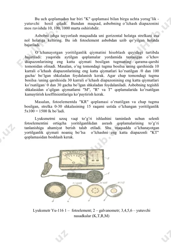 ’lchov diapazonlarining eng katta qiymati bosilgan tugmaning qarama-qarshi tomonidan olinadi. masalan, o’ng tomondagi tugma bosilsa uning qarshisida 10 karrali o’lchash diapazonlarining eng katta qiymatlari ko’rsatilgan /0 dan 100 gacha/ bo’lgan shkaladan foydalanish kerak. agar chap tomondagi tugma bosilsa /uning qarshisida 30 karrali o’lchash diapazonining eng katta qiymatlari ko’rsatilgan/ 0 dan 30 gacha bo’lgan shkaladan foydalaniladi. asbobning tegishli shkalasidan o’qilgan qiymatlarni "m", "r" va t" qoplamalarida ko’rsatilgan kamaytirish koeffitsientlariga ko’paytirish kerak. masalan, fotoelementda "kr" qoplamasi o’rnatilgan va chap tugma bosilgan, strelka 0-30 shkalasining 15 raqami ustida o’lchangan yoritilganlik 5x100 = 1500 lk bo’ladi. lyuksmetrni uzoq vaqt to’g’ri ishlashini taminlash uchun selenli fotoelementini ortiqcha yoritilganlikdan asrash qoplamalarining to’g’ri tanlanishiga ahamiyat berish talab etiladi. shu maqsadda o’lchanayotgan yortilganlik qiymati noaniq bo’lsa o’lchashni eng katta diapazonli "kt" qoplamasidan boshlash kerak. lyuksmetr yu-116 1 – fotoelement; 2 – galvanometr; 3,4,5,6 – yutuvchi nasadkalar (k,t,r,m) ishni bajarish tartibi 1. lyuksmetr yu-116 ning tuzilishi bilan tanishib chiqing. …