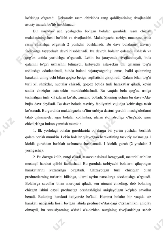 lmaydi, tarbiyachi asta-sekin uni qalamni to'g'ri ushlashga odatlantiradi, bunda bolani bajarayotganligi emas, balki qalamning harakati, uning uchi bilan qog'oz betiga taqillatishi qiziqtiradi. qalam bilan to'g'ri turli xil shtrixlar, nuqtalar chizadi, qog'oz betida turli harakatlar qiladi, keyin sodda chiziqlar asta-sekin murakkablashadi. bu vaqtda bola qog'oz ustiga tushirilgan turli xil izlarni ko'rib, xursand bo'ladi. shuning uchun bu davr «ala-buji» davr deyiladi. bu davr bolada tasviriy faoliyatini vujudga keltirishga ta'sir ko'rsatadi. bu guruhda maktabgacha ta'lim-tarbiya dasturi guruhli mashg'ulotlarni talab qilmasa-da, agar bolalar xohlashsa, ularni stol atrofiga o'tirg'izib, rasm chizdirishga imkon yaratish mumkin. 1. ilk yoshdagi bolalar guruhlarida bolalarga bir yarim yoshdan boshlab qalam berish mumkin. lekin bolalar qilayotgan harakatining tasviriy ma'nosiga 1 kichik guruhdan boshlab tushuncha boshlanadi. 1 kichik guruh (2 yoshdan 3 yoshgacha). 2. bu davrga kelib, nutqi o'sadi, tasavvur doirasi kengayadi, materiallar bilan mustaqil harakat qilishi faollashadi. bu guruhda tarbiyachi bolalarni qilayotgan harakatlarini kuzatishga o'rgatadi. chizayotgan turli chiziqlar bilan predmetlarning turlarini …