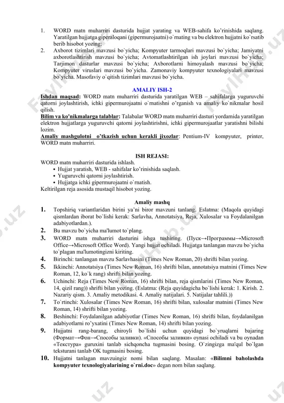 i ochiladi. «тип файла» ro`yxatidan «веб-страница» qatorini tanlang va «сохранить» tugmasini bosing. 10. word matn muharriri dasturini ishga tushiring. (пуск→программы→microsoft office→microsoft office word 2003). yangi hujjat ochiladi. hujjatga «mundarija»ning 2chi qismi uchun to`plagan ma'lumotlaringizni kiriting. sarlavhasiga 2chi qism uchun bеrilgan nomni kiriting. hujjatni rang-barang, chiroyli bo`lishi uchun quyidagi bo`yruqlarni bajaring (формат→фон). o`zingizga ma'qul bo`lgan rangni tanlab sichqoncha tugmasini shu rang ustiga bosing. hujjatni sarlavhaga bеrilgan nom bilan saqlang. bu hujjatni ham web - sahifa ko’rinishida saqlang. (файл→сохранить как веб-страницу) buyrug`ini bajaring. «сохранение документа» oynasi ochiladi. «тип файла» ro`yxatidan «веб-страница» qatorini tanlang va «сохранить» tugmasini bosing. 11. word matn muharriri dasturini ishga tushiring. (пуск→программы→microsoft office→microsoft office word 2003). yangi hujjat ochiladi. hujjatga «mundarija»ning «sinov savollari» qismi uchun to`plagan savollarni kiriting. sarlavhasini «sinov savollari» dеb nomlang. hujjatni rang-barang, chiroyli bo`lishi uchun quyidagi bo`yruqlarni bajaring (формат→фон). o`zingizga ma'qul bo`lgan rangni tanlab sichqoncha tugmasini shu rang ustiga bosing. hujjatni sarlavhaga bеrilgan nom bilan saqlang …