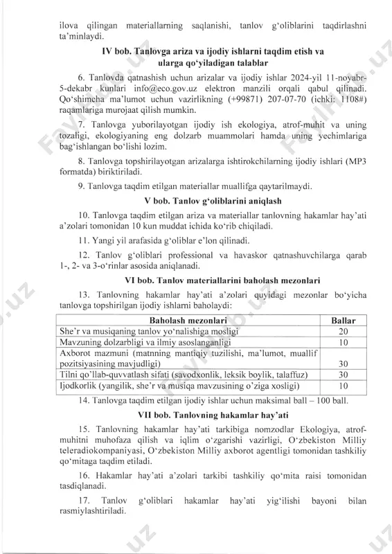 yabr- 5-dekabr kunlari elektron manzili orqali qabul qilinadi. qo‘shimcha ma’lumot uchun vazirlikning (+99871) 207-07-70 (ichki: 1108#) raqamlariga murojaat qilish mumkin. info@eco.gov.uz 7. tanlovga yuborilayotgan ijodiy ish ekologiya, atrof-muhit va uning tozaligi, ekologiyaning eng dolzarb muammolari hamda uning yechimlariga bag‘ishlangan bo‘lishi lozim. 8. tanlovga topshirilayotgan arizalarga ishtirokchilarning ijodiy ishlari (mp3 formatda) biriktiriladi. 9. tanlovga taqdim etilgan materiallar muallifga qaytarilmaydi. v bob. tanlov gfoliblarini aniqlash 10. tanlovga taqdim etilgan ariza va materiallar tanlovning hakamlar hay’ati a’zolari tomonidan 10 kun muddat ichida ko‘rib chiqiladi. 11. yangi yil arafasida gfoliblar e’lon qilinadi. 12. tanlov gfoliblari professional va havaskor qatnashuvchilarga qarab 1-, 2- va 3-o‘rinlar asosida aniqlanadi. vi bob. tanlov mate ria liar ini baholash mezonlari 13. tanlovning hakamlar hay’ati a’zolari quyidagi mezonlar bo‘yicha tanlovga topshirilgan ijodiy ishlarni baholaydi: baholash mezonlari ballar she’r va musiqaning tanlov yofoalishiga mosligi 20 mavzuning dolzarbligi va ilmiy asoslanganligi 10 axborot mazmuni (matnning mantiqiy tuzilishi, ma’lumot, muallif pozitsiyasining mavjudligi) 30 …