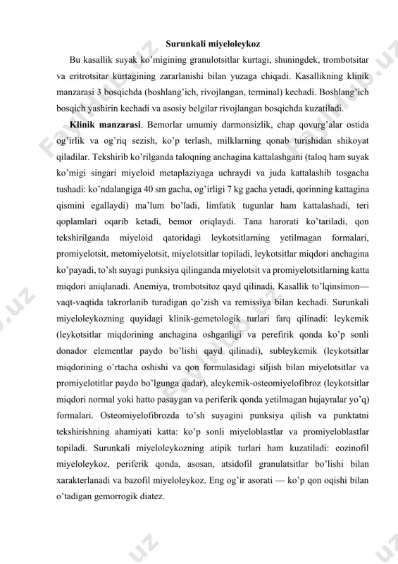 z qayd qilinadi. kasallik to’lqinsimon— vaqt-vaqtida takrorlanib turadigan qo’zish va remissiya bilan kechadi. surunkali miyeloleykozning quyidagi klinik-gemetologik turlari farq qilinadi: leykemik (leykotsitlar miqdorining anchagina oshganligi va perefirik qonda ko’p sonli donador elementlar paydo bo’lishi qayd qilinadi), subleykemik (leykotsitlar miqdorining o’rtacha oshishi va qon formulasidagi siljish bilan miyelotsitlar va promiyelotitlar paydo bo’lgunga qadar), aleykemik-osteomiyelofibroz (leykotsitlar miqdori normal yoki hatto pasaygan va periferik qonda yetilmagan hujayralar yo’q) formalari. osteomiyelofibrozda to’sh suyagini punksiya qilish va punktatni tekshirishning ahamiyati katta: ko’p sonli miyeloblastlar va promiyeloblastlar topiladi. surunkali miyeloleykozning atipik turlari ham kuzatiladi: eozinofil miyeloleykoz, periferik qonda, asosan, atsidofil granulatsitlar bo’lishi bilan xarakterlanadi va bazofil miyeloleykoz. eng og’ir asorati — ko’p qon oqishi bilan o’tadigan gemorrogik diatez. klinik belgilaridan tashqari surunkali miyeloleykoz tashxisini qo’yiishda ko’mikda filadelfiya xromosomasini aniqlash hal qiluvchi rol o’ynaydi. davolash. kasallikning rivojlangan bosqichida o’sma hujayralari miqdorini kamaytirish maqsadida, asosan, kimyopreparatlar bilan davolanadi. sitostatiklardan miyelosan kuniga 2, 4,6 mg dan beriladi. leykotsitlar soni …