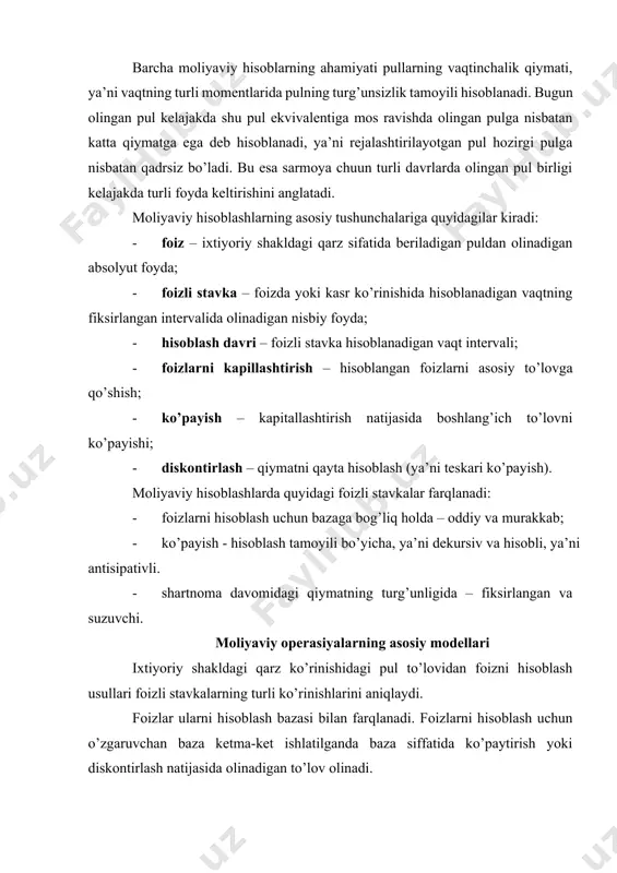 dagilar kiradi: · foiz – ixtiyoriy shakldagi qarz sifatida beriladigan puldan olinadigan absolyut foyda; · foizli stavka – foizda yoki kasr ko’rinishida hisoblanadigan vaqtning fiksirlangan intervalida olinadigan nisbiy foyda; · hisoblash davri – foizli stavka hisoblanadigan vaqt intervali; · foizlarni kapillashtirish – hisoblangan foizlarni asosiy to’lovga qo’shish; · ko’payish – kapitallashtirish natijasida boshlang’ich to’lovni ko’payishi; · diskontirlash – qiymatni qayta hisoblash (ya’ni teskari ko’payish). moliyaviy hisoblashlarda quyidagi foizli stavkalar farqlanadi: · foizlarni hisoblash uchun bazaga bog’liq holda – oddiy va murakkab; · ko’payish - hisoblash tamoyili bo’yicha, ya’ni dekursiv va hisobli, ya’ni antisipativli. · shartnoma davomidagi qiymatning turg’unligida – fiksirlangan va suzuvchi. moliyaviy operasiyalarning asosiy modellari ixtiyoriy shakldagi qarz ko’rinishidagi pul to’lovidan foizni hisoblash usullari foizli stavkalarning turli ko’rinishlarini aniqlaydi. foizlar ularni hisoblash bazasi bilan farqlanadi. foizlarni hisoblash uchun o’zgaruvchan baza ketma-ket ishlatilganda baza siffatida ko’paytirish yoki diskontirlash natijasida olinadigan to’lov olinadi. hisoblashning doimiy bazasida oddiy foizli stavkalar, o’zgaruvchan bazada …