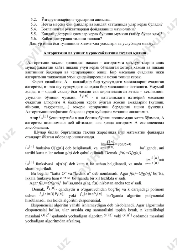 ади. бунинг учун қуйидаги саволларга жавоб бериш керак: 5.1. асосий ўзгарувчиларни аниқлаш. 5.2. ўзгарувчиларнинг турларини аниқлаш. 5.3. нечта массив ёки файллар ва қандай катталикда улар керак бўлади? 5.4. боғланилган рўйҳатлардан фойдаланиш маънолими? 5.5. қандай дастурий қисмлар керак бўлиши мумкин (тайёр бўлса ҳам)? 5.6. қайси дастурлаш тилини танлаш? дастур ёзиш ёки тузишнинг ҳилма-ҳил усиллари ва услублари мавжуд. алгоритмни ва унинг мураккаблигини таҳлил қилиш алгоритмни таҳлил қилишдан мақсад – алгоритмга маълумотларни аниқ муваффақиятли қайта ишлаш учун керак бўладиган хотира ҳажми ва ишлаш вақтининг баҳолари ва чегараларини олиш. бир масалани ечадиган икки алгоритмни таққослаш учун қандайдирсонли мезон топиш керак. фараз қилайлик, а – қандайдир бир туркумдаги масалаларни ечадиган алгоритм, n– эса шу туркумдаги алоҳида бир масаланинг катталиги. умумий ҳолда, n – оддий скаляр ёки массив ёки киритиладиган кетма – кетликнинг узунлиги бўлиши мумкин. - n катталикдаги ихтиёрий масалани ечадиган алгоритм а бажариш керак бўлган асосий амалларни (қўшиш, айириш, таққослаш,…) юқори чегарасини берадиган ишчи …