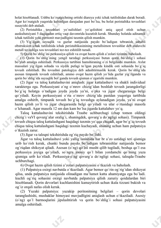 sh. (3) qorin bo`shlig`i devorlari harakati va qorin aortasi pulsatsiyasi: ko`zlar qorin darajasida bo`lishini ta’minlagan holda o`tirish va qorin aortasi pulsatsiyasini (qorin yuqori qismining oldingi o`rta chizig`idan 1-2 sm chapda) hamda ichak peristaltikasini kuzatish. ushbu jarayonlarda me’yoridan ortiq faollashish mavjudligini tekshirish. 4) ovqat hazm qilish a’zolari tizimini auskultatsiya qilish va baholash. perkussiya va palpatsiya ta’siri natijasida ichak peristaltikasi o`zgarishini e’tiborga olgan holda, uning auskultatsiyasini ko`rikdan so`ng darhol amalga oshirish lozim. (1) tovushlar yaxshi eshitilishini inobatga olgan holda qorin bo`shlig`i auskultatsiyasini peristaltika tovushlari qayerda yaxshi eshitilsa auskultatsiyani ham o`sha joyda eshitish maqsadga muvofiq. ichak peristaltikasi tovushlari 5-15 soniyada 1 marta eshitilishi me’yoriy holat hisoblanadi. ushbu ko`rsatgichning ortishi diareya yoki ichak tutilishidan darak beradi. agar ko`rsatgich yuqorida keltirilgan darajadan past bo`lsa, bu holat peristaltika tovushlari susayishi deb ataladi. (2) peristaltika tovushlari yo`nalishlari yo`qolishini aniq qayd etish uchun auskultatsiyani 5 daqiqadan ortiq vaqt davomrida kuzatish kerak. shunday holatda adinamik ichak tutilishi yoki peritonit …