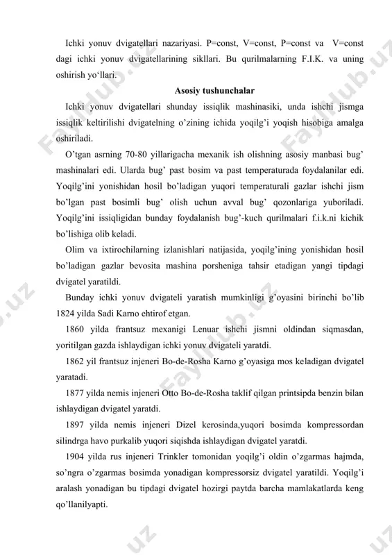 arno ehtirof etgan. 1860 yilda frantsuz mexanigi lenuar ishchi jismni oldindan siqmasdan, yoritilgan gazda ishlaydigan ichki yonuv dvigateli yaratdi. 1862 yil frantsuz injeneri bo-de-rosha karno g’oyasiga mos ke​ladigan dvigatel yaratadi. 1877 yilda nemis injeneri otto bo-de-rosha taklif qilgan printsipda benzin bilan ishlaydigan dvigatel yaratdi. 1897 yilda nemis injeneri dizel kerosinda,yuqori bosimda kompressordan silindrga havo purkalib yuqori siqishda ishlaydigan dvigatel yaratdi. 1904 yilda rus injeneri trinkler tomonidan yoqilg’i oldin o’zgarmas hajmda, so’ngra o’zgarmas bosimda yonadigan kompressorsiz dvigatel yaratildi. yoqilg’i aralash yonadigan bu tipdagi dvigatel hozirgi paytda barcha mamlakatlarda keng qo’llanilyapti. barcha takomillashgan ichki yonuv dvigatellari 3-guruxga bo’linadi: 1-o’zgarmas hajmda yoqilg’ini tezda yonishi bilan boradigan; 2-o’zgarmas bosimda yoqilg’ini asta sekin-yonishi bilan boradigan; 3-bir qismi o’zgarmas hajmda,bir qismi o’zgarmas bosimda yoqilg’ini aralash yonishi bilan boradigan. ideal termodinamik ichki yonuv dvigatellari sikllarini tahlil qilishda keltirilgan va olingan issiqlik miqdori, siklning xarakterli nuqtalarida ishchi jismning asosiy termodinamik para​metrlari,siklning termik f.i.k. asosiy xarakteristika (para​metr)lar yordamida aniqlanadi. …