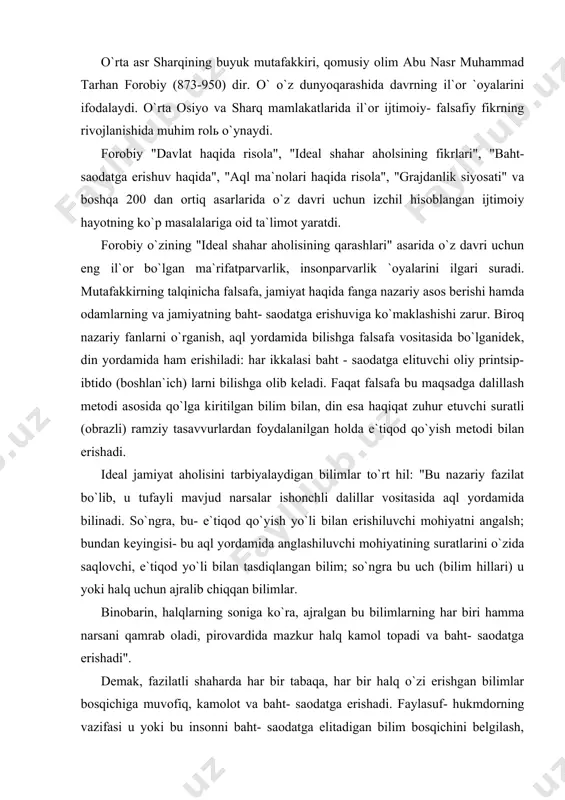 qan bilimlar. binobarin, halqlarning soniga ko`ra, ajralgan bu bilimlarning har biri hamma narsani qamrab oladi, pirovardida mazkur halq kamol topadi va baht- saodatga erishadi". demak, fazilatli shaharda har bir tabaqa, har bir halq o`zi erishgan bilimlar bosqichiga muvofiq, kamolot va baht- saodatga erishadi. faylasuf- hukmdorning vazifasi u yoki bu insonni baht- saodatga elitadigan bilim bosqichini belgilash, ularni tarbiyalashning zarur vositalarini topish, ishontirish metodi bilan halqni tarbiyalash uchun qo`llaniladigan narsalarni bilishdan iborat. forobiy aql va ahloqning o`zaro aloqadorligiga amal qilingan holda inson va jamiyatni ta`rifladi. "har bir inson,- deydi forobiy yashash va kamolatga erishmoq uchun ko`p narsalarga muhtoj bo`ladi, uni bir o`zi qo`lga kirita olmaydi. shu sababli odam yashash uchun zarur bo`lgan narsalarni bir-biriga etkazib beruvchi va insonlarning birlashuvi orqaligina inson etuklikka erishishi mumkin". mutafakkirning ta`kidlashicha, donolik haqiqiy bilim- ilohiy qudratni bilishga olib boradi. donolik- bu haqiqiy baht- saodat haqida bilim beradigan hislat, mulohazalilik esa bu baht- saodatga erishish uchun amalga …