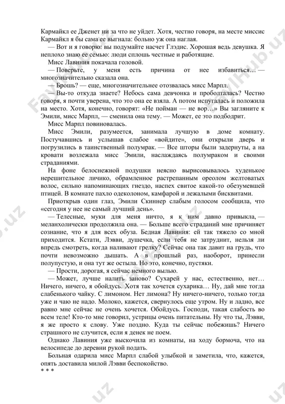 мнение без внимания, а только еще больше ослабла и окружила себя бесчисленными коробочками с непонятными снадобьями, от которых у нее вскоре совершенно исчезла тяга к обычной пище и появились абсолютно немыслимые запросы, на удовлетворение которых отныне уходила подавляющая часть времени ее сестры и служанки. когда глэдис открыла дверь, мисс марпл была поражена тем, как изменилась и осунулась девушка. мисс лавиния ожидала гостью в той части бывшей залы, которая после установки перегородок, разделивших ее на четыре части, больше других напоминала гостиную. лавиния скиннер была высокой сухопарой женщиной лет пятидесяти. ключицы у нее выпирали, голос хрипел, а манеры — шокировали. — рада вас видеть, — произнесла она. — к сожалению, эмили прилегла: ей, бедняжке, опять нездоровится. надеюсь, вам удастся ее развеять — это, конечно, если она вас примет. временами она просто не желает никого видеть. бедняжка так исстрадалась! мисс марпл ответила какой-то любезностью. поскольку кроме как о прислуге в сент-мэри-мид говорить было …