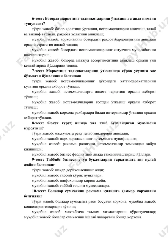 зордаги истеъмолчиларнинг сотувчига муносабатини шакллантириш; муқобил жавоб: бозорда мавжуд ассортиментини аниқлаш орқали уни кенгайтириш йўлларини топиш. 7-тест: маркетинг тадқиқотларини ўтказишда сўров усулига хос бўлмаган йўналишни белгилаш тўғри жавоб: истеъмолчиларнинг дўкондаги хатти-ҳаракатларини кузатиш орқали ахборот тўплаш; муқобил жавоб: истеъмолчиларга анкета тарқатиш орқали аҳборот тўплаш; муқобил жавоб: истеъмолчиларни тестдан ўтказиш орқали аҳборот тўплаш; муқобил жавоб: корхона раҳбарлари билан интервьюлар ўтказиш орқали ахборот тўплаш. 8-тест: фокус гуруҳ ишида ҳал этиб бўлмайдиган муаммони кўрсатиш? тўғри жавоб: маҳсулотга реал талаб миқдорини аниқлаш; муқобил жавоб: нарх даражасининг истеъмолга мувофиқлиги; муқобил жавоб: реклама ролигини истеъмолчилар томонидан қабул қилиниши; муқобил жавоб: бизнес фаолиятини янада такомиллаштириш йўллари. 9-тест: тиббиёт бизнеси учун буклетларни тарқатишга энг қулай жойни белгиланг тўғри жавоб: шаҳар дорихонасининг олди; муқобил жавоб: тиббий кўрик пунктлари; муқобил жавоб: шифохоналар кириш жойи; муқобил жавоб: тиббий таълим муассасалари. 10-тест: болалар сумкасини реклама қилишга ҳамкор корхонани белгиланг тўғри жавоб: болалар сумкасига расм босувчи корхона; муқобил жавоб: концелярия товарлари дўкони; муқобил жавоб: …