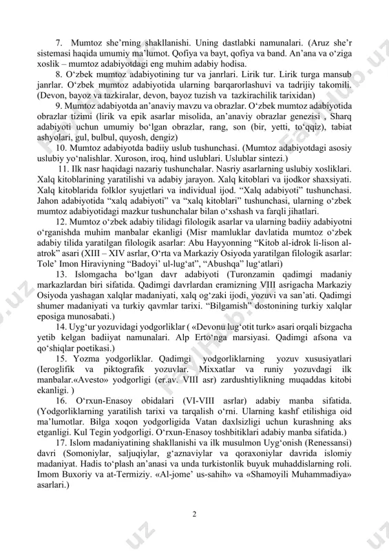 t taraqqiyotidagi o‘rni; xalq og‘zaki ijodi va mumtoz adabiyot munosabatlari, tarjima adabiyoti va mumtoz adabiyot.) 4. islomgacha bo‘lgan turli diniy ta’limotlar ning yozma adabiyot yuzaga kelishidagi roli. (zardushtiylik, moniylik, buddaviylik va b.) 5. mumtoz adabiyotning diniy-tasavvufiy va ilmiy manbalari (mumtoz adabiyot taraqqiyotida qur’oni karim g‘oyalari va hadisi sharifdagi fikrlarning o‘rni va ahamiyati. tasavvuf. uning san’at va adabiyotga ta’siri, mumtoz adabiyot taraqqiyotidagi o‘rni va ahamiyati.) 6. didaktik, tarixga va geografiyaga oid, siyosiy-axloqiy asarlar (“qobusnoma” (kaykovus), “siyosatnoma” (nizomulmulk), “navro‘znoma” (umar xayyom), “chahor maqola” (nizomiy aruzi samarqandiy), “tazkirat ul-avliyo” (attor), “fihi mo fihi” (rumiy) “lubob ul-albob” (avfiy), “tazkirat ush-shuaro” (davlatshoh samarqandiy) va b.) hamda tazkiralar) 7. mumtoz she’rning shakllanishi. uning dastlabki namunalari. (aruz she’r sistemasi haqida umumiy ma’lumot. qofiya va bayt, qofiya va band. an’ana va o‘ziga xoslik – mumtoz adabiyotdagi eng muhim adabiy hodisa. 8. o‘zbek mumtoz adabiyotining tur va janrlari. lirik tur. lirik turga mansub janrlar. o‘zbek mumtoz adabiyotida ularning barqarorlashuvi …