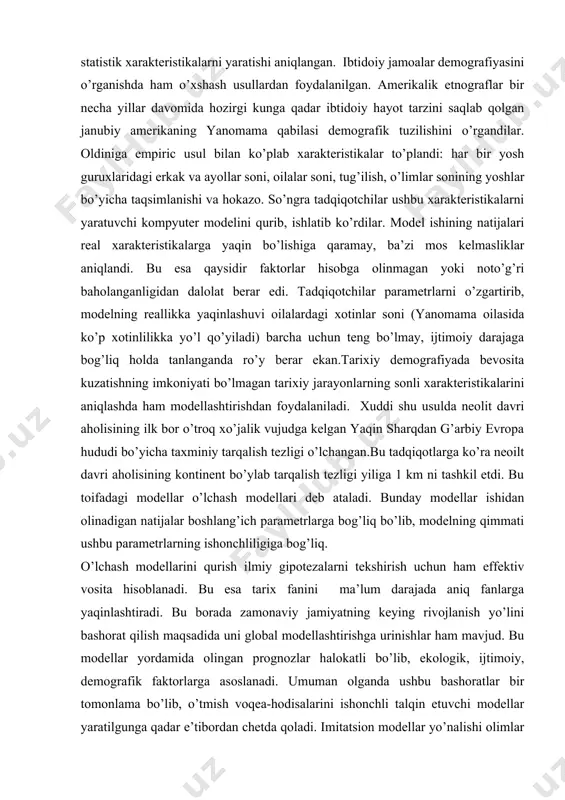 o’zgartirib, modelning reallikka yaqinlashuvi oilalardagi xotinlar soni (yanomama oilasida ko’p xotinlilikka yo’l qo’yiladi) barcha uchun teng bo’lmay, ijtimoiy darajaga bog’liq holda tanlanganda ro’y berar ekan.tarixiy demografiyada bevosita kuzatishning imkoniyati bo’lmagan tarixiy jarayonlarning sonli xarakteristikalarini aniqlashda ham modellashtirishdan foydalaniladi. xuddi shu usulda neolit davri aholisining ilk bor o’troq xo’jalik vujudga kelgan yaqin sharqdan g’arbiy evropa hududi bo’yicha taxminiy tarqalish tezligi o’lchangan.bu tadqiqotlarga ko’ra neoilt davri aholisining kontinent bo’ylab tarqalish tezligi yiliga 1 km ni tashkil etdi. bu toifadagi modellar o’lchash modellari deb ataladi. bunday modellar ishidan olinadigan natijalar boshlang’ich parametrlarga bog’liq bo’lib, modelning qimmati ushbu parametrlarning ishonchliligiga bog’liq. o’lchash modellarini qurish ilmiy gipotezalarni tekshirish uchun ham effektiv vosita hisoblanadi. bu esa tarix fanini ma’lum darajada aniq fanlarga yaqinlashtiradi. bu borada zamonaviy jamiyatning keying rivojlanish yo’lini bashorat qilish maqsadida uni global modellashtirishga urinishlar ham mavjud. bu modellar yordamida olingan prognozlar halokatli bo’lib, ekologik, ijtimoiy, demografik faktorlarga asoslanadi. umuman olganda ushbu bashoratlar bir …