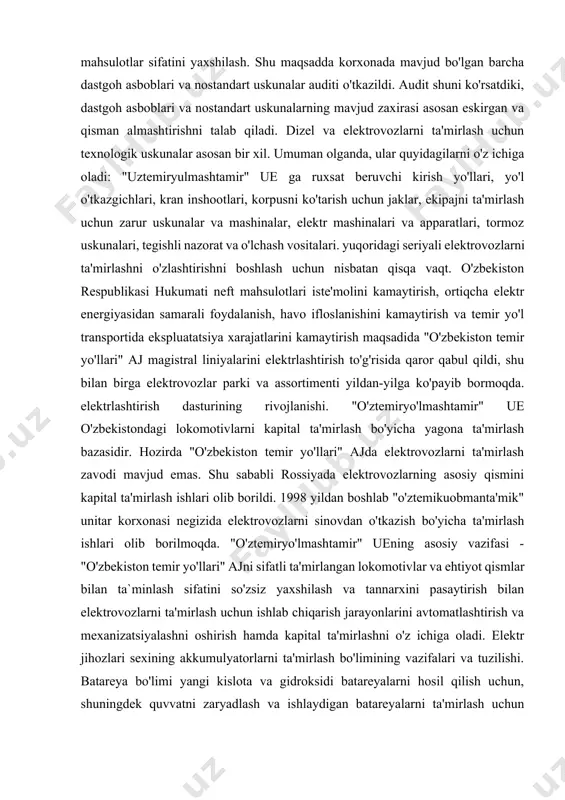 tarkibiy qismlari va agregatlari uchun ehtiyot qismlar ishlab chiqarishga ixtisoslashgan yordamchi ustaxonalar mavjud. korxonada xizmat muddatini uzaytirgan holda keyingi kapital ta'mirlashni amalga oshirish uchun harakatlanuvchi tarkib diagnostikasini amalga oshiradigan axborotdiagnostika markazi mavjud. korxona ta'mirlash ishlarida ham, teplovozlarni modernizatsiyalashda ham, elektrovozlarni ta'mirlashda ham talab qilinadigan katta dastgohlar parki va nostandart uskunalar bilan jihozlangan. vl60k va vl80s seriyasidagi elektrovozlarni ta'mirlashni tashkil etish uchun korxonada zarur me'yoriy-texnik hujjatlar mavjud. bugungi kunda korxonaning ishlab chiqarish faoliyatidagi strategik yo'nalish assortimentni kengaytirish, tannarxini pasaytirish va ishlab chiqarish jarayonlarini avtomatlashtirish va mexanizatsiyalashni ko'paytirish orqali ta'mirlangan mahsulotlar sifatini yaxshilash. shu maqsadda korxonada mavjud bo'lgan barcha dastgoh asboblari va nostandart uskunalar auditi o'tkazildi. audit shuni ko'rsatdiki, dastgoh asboblari va nostandart uskunalarning mavjud zaxirasi asosan eskirgan va qisman almashtirishni talab qiladi. dizel va elektrovozlarni ta'mirlash uchun texnologik uskunalar asosan bir xil. umuman olganda, ular quyidagilarni o'z ichiga oladi: "uztemiryulmashtamir" ue ga ruxsat beruvchi kirish yo'llari, yo'l o'tkazgichlari, kran inshootlari, korpusni …