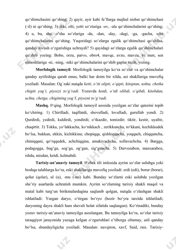ulaming imlosini izohlang. 1) o‘rin, qorin, burun, o‘g‘il, bo‘yin, ko‘ngil so‘zlarida egalik qo‘shimchasini qo‘shing; 2) qayir, ayir kabi fe’llarga majhul nisbat qo‘shimchasi (-il) ni qo‘shing; 3) ikki, olti, yetti so‘zíariga -ov, -ala qo‘shimchalarini qo‘shing; 4) u, bu, shu, o‘sha so‘zlariga -da, -dan, -day, -dagi, -ga, -gacha, -cha qo‘shimchalarini qo‘shing. yuqoridagi so‘zlarga egalik qo‘shimchasi qo‘shilsa, qanday tovush o‘zgarishiga uchraydi? 5) quyidagi so‘zlarga egalik qo‘shimchalari qo‘shib yozing: bobo, orzu, parvo, obro4, mavqe, avzo, mavzu. 6) men, sen olmoshlariga -ni, -ning, -niki qo‘shimchalarini qo‘shib gaplar tuzib, yozing. morfologik tamoyil. morfologik tamoyilga ko‘ra so‘zlar va qo‘shimchalar qanday aytilishiga qarab emas, balki har doim bir xilda, asi shakllariga muvofiq yoziladi. masalan: og`zaki nutqda ketti, o‘tti olipti, o‘qipti, kitoptan, ushta, chetka chigiti yog‘i, piyozzi to‘g‘radi. yozuvda ketdi, o‘tdi olibdi, o‘qibdi, kitobdan, uchta, chetga, chigitning yog‘i, piyozni to‘g‘radi. mashq. 0‘qing. morfologik tamoyil asosida yozilgan so‘zlar qatorini topib ko‘chiring. 1) chirilladi, taqillatdi, shovulladi, lovulladi, gurullab yondi. 2) qurdirdi, …