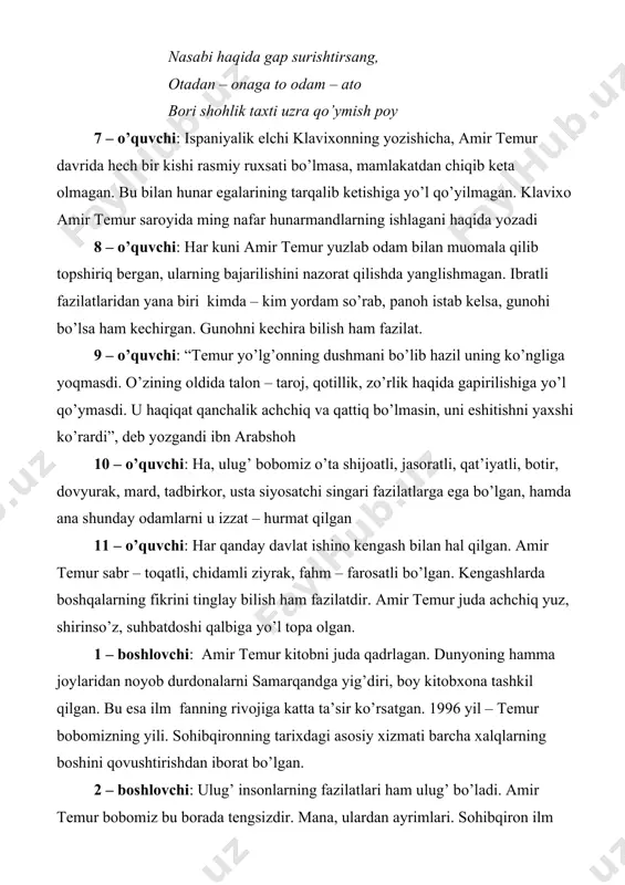 bo’lmaydi. jamshid sulaymon, iskandarlar o’tib ketdi. navbat senga ham yetishi tayin. dunyoga keldingmi, yaxshilik bilan nom qoldir ota: - mazmunidagi ruboiy ekan. ruboiyning muallifi o’sha qalandar alloma shoir kamol xo’jandiy ekan. ul zotni man ko’p hurmat qilurman. barakalla, o’g’lim, ko’p dono ishga oltinlarni sarf etibsan. endi ming oltinga olgan ushbu hikmatlarga qat’iy rioya qilmoq lozimdir temurbek: xo’p bo’ladi otajon 1 – o’quvchi: temur –ozodlik va mustaqillik uchun kurashdi 2 – oq’uvchi: temur – markazlashgan davlat asoschisi 3 – o’quvchi: temur – ilm fan homiysi 4 – o’quvchi: temur – insoniy fazilatlar egasi 5 – o’quvchi: temur – barpo qilgan bog’lar hozir ham gullab – yashnab turibdi 6 – o’quvchi: temur – adolatli hukmdor 7 – o’quvchi: temur – barpo etgan yodgorliklar 8 – o’quvchi: temurning yevropa oldidagi xizmati 9 – o’quvchi: temur – sarkarda 1 – boshlovchi: bobomiz qadami tekkan yodgorliklarni ziyorat qilish, tadbirlar, ertaliklar o’tkazish bilan amir temur haqidagi …