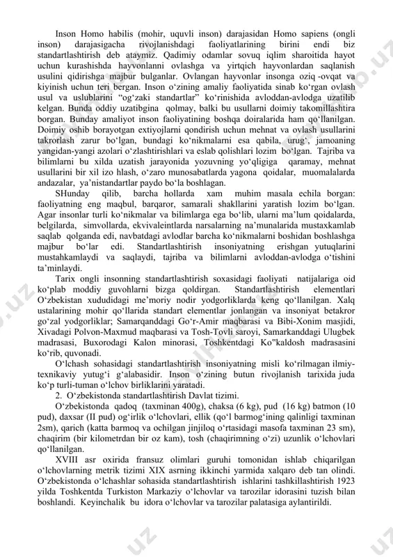ollarda, ekvivaleintlarda narsalarning na’munalarida mustaxkamlab saqlab qolganda edi, navbatdagi avlodlar barcha ko‘nikmalarni boshidan boshlashga majbur bo‘lar edi. standartlashtirish insoniyatning erishgan yutuqlarini mustahkamlaydi va saqlaydi, tajriba va bilimlarni avloddan-avlodga o‘tishini ta’minlaydi. tarix ongli insonning standartlashtirish soxasidagi faoliyati natijalariga oid ko‘plab moddiy guvohlarni bizga qoldirgan. standartlashtirish elementlari o‘zbekistan xududidagi me’moriy nodir yodgorliklarda keng qo‘llanilgan. xalq ustalarining mohir qo‘llarida standart elementlar jonlangan va insoniyat betakror go‘zal yodgorliklar; samarqanddagi go‘r-amir maqbarasi va bibi-xonim masjidi, xivadagi polvon-maxmud maqbarasi va tosh-tovli saroyi, samarkanddagi ulugbek madrasasi, buxorodagi kalon minorasi, toshkentdagi ko‟kaldosh madrasasini ko‘rib, quvonadi. o‘lchash sohasidagi standartlashtirish insoniyatning misli ko‘rilmagan ilmiy-texnikaviy yutug‘i g‘alabasidir. inson o‘zining butun rivojlanish tarixida juda ko‘p turli-tuman o‘lchov birliklarini yaratadi. 2. o‘zbekistonda standartlashtirish davlat tizimi. o‘zbekistonda qadoq (taxminan 400g), chaksa (6 kg), pud (16 kg) batmon (10 pud), daxsar (ii pud) og‘irlik o‘lchovlari, ellik (qo‘l barmog‘ining qalinligi taxminan 2sm), qarich (katta barmoq va ochilgan jinjiloq o‘rtasidagi masofa taxminan 23 sm), chaqirim (bir kilometrdan …