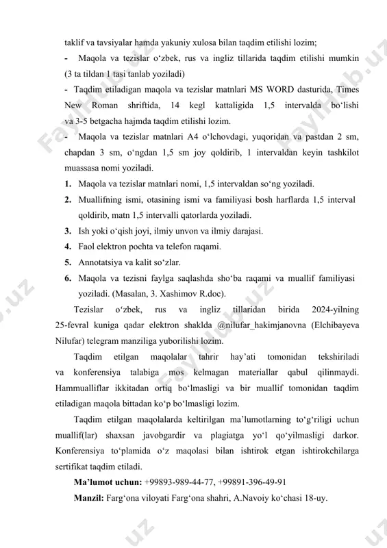 qdim etiladigan maqola va tezislar matnlari ms word dasturida, times new roman shriftida, 14 kegl kattaligida 1,5 intervalda bo‘lishi va 3-5 betgacha hajmda taqdim etilishi lozim. · maqola va tezislar matnlari a4 o‘lchovdagi, yuqoridan va pastdan 2 sm, chapdan 3 sm, o‘ngdan 1,5 sm joy qoldirib, 1 intervaldan keyin tashkilot muassasa nomi yoziladi. 1. maqola va tezislar matnlari nomi, 1,5 intervaldan so‘ng yoziladi. 2. muallifning ismi, otasining ismi va familiyasi bosh harflarda 1,5 interval qoldirib, matn 1,5 intervalli qatorlarda yoziladi. 3. ish yoki o‘qish joyi, ilmiy unvon va ilmiy darajasi. 4. faol elektron pochta va telefon raqami. 5. annotatsiya va kalit so‘zlar. 6. maqola va tezisni faylga saqlashda sho‘ba raqami va muallif familiyasi yoziladi. (masalan, 3. xashimov r.doc). tezislar oʻzbek, rus va ingliz tillaridan birida 2024-yilning 25-fevral kuniga qadar elektron shaklda @nilufar_hakimjanovna (elchibayeva nilufar) telegram manziliga yuborilishi lozim. taqdim etilgan maqolalar tahrir hay’ati tomonidan tekshiriladi va konferensiya talabiga mos kelmagan …