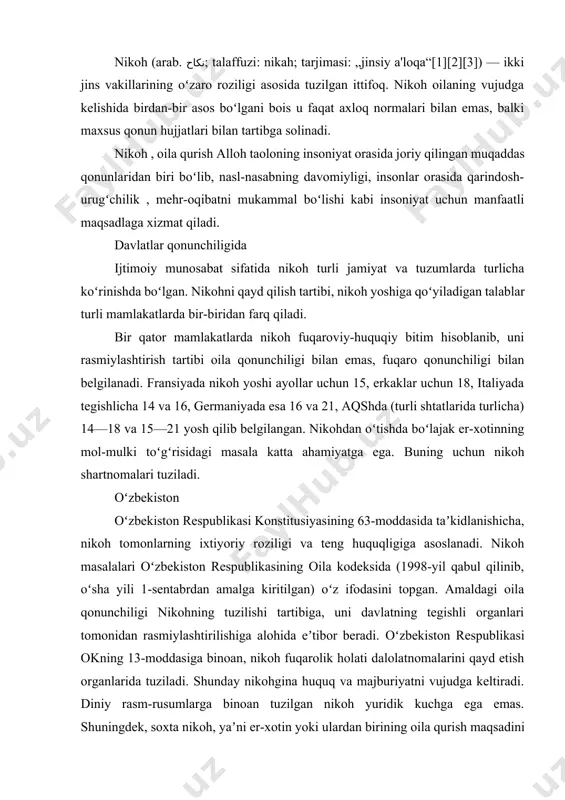 nikohgina huquq va majburiyatni vujudga keltiradi. diniy rasm-rusumlarga binoan tuzilgan nikoh yuridik kuchga ega emas. shuningdek, soxta nikoh, yaʼni er-xotin yoki ulardan birining oila qurish maqsadini koʻzlamay tuzgan nikohi ham haqiqiy emas deb topiladi. nikoh tuzishning ixtiyoriyligi va nikoh yoshi nikohdan oʻtishning asosiy shartlari hisoblanadi. nikoh tuzishga majbur qilish taqiqlanadi. nikoh yoshi oʻzbekistonda erkaklar uchun 18, ayollar uchun 17 yosh etib belgilangan. uzrli sabablar boʻlganida, alohida hollarda nikohlanuvchilarning iltimosiga koʻra, nikoh davlat roʻyxatidan oʻtkaziladigan joydagi tuman, shahar hokimi nikoh yoshini koʻpi bilan 1 yilga kamaytirishi mumkin. loaqal bittasi roʻyxatga olingan boshqa nikohda turgan shaxslar oʻrtasida, nasl-nasab shajarasi boʻyicha toʻgʻri tutashgan qarindoshlar oʻrtasida, farzandlikka oluvchilar bilan farzandlikka olinganlar oʻrtasida, loaqal bittasining ruhiyati buzilishi (ruhiy kasalligi yoki aqli zaifligi) sababli sud tomonidan muomalaga layoqatsiz deb topilgan shaxslar oʻrtasida nikoh tuzishga yoʻl qoʻyilmaydi. nikohlanuvchi shaxslarni tibbiy koʻrikdan oʻtkazish shart qilib qoʻyilgan. unga koʻra, nikohlanuvchi shaxslar davlat sogʻliqni saqlash tizimi muassasalarida bepul tibbiy koʻrikdan …