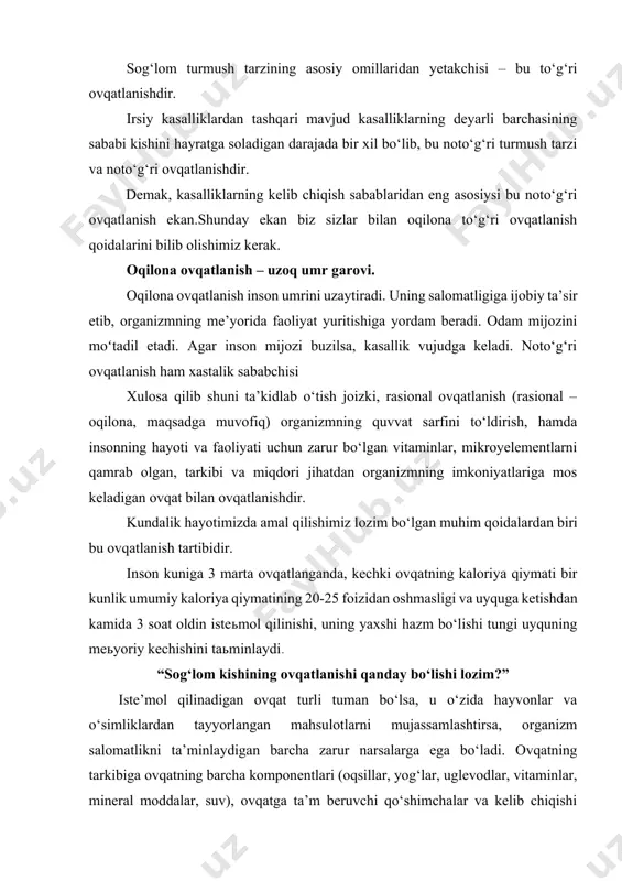 talik sababchisi xulosa qilib shuni ta’kidlab o‘tish joizki, rasional ovqatlanish (rasional – oqilona, maqsadga muvofiq) organizmning quvvat sarfini to‘ldirish, hamda insonning hayoti va faoliyati uchun zarur bo‘lgan vitaminlar, mikroyelementlarni qamrab olgan, tarkibi va miqdori jihatdan organizmning imkoniyatlariga mos keladigan ovqat bilan ovqatlanishdir. kundalik hayotimizda amal qilishimiz lozim bo‘lgan muhim qoidalardan biri bu ovqatlanish tartibidir. inson kuniga 3 marta ovqatlanganda, kechki ovqatning kaloriya qiymati bir kunlik umumiy kaloriya qiymatining 20-25 foizidan oshmasligi va uyquga ketishdan kamida 3 soat oldin isteьmol qilinishi, uning yaxshi hazm bo‘lishi tungi uyquning meьyoriy kechishini taьminlaydi. “sog‘lom kishining ovqatlanishi qanday bo‘lishi lozim?” iste’mol qilinadigan ovqat turli tuman bo‘lsa, u o‘zida hayvonlar va o‘simliklardan tayyorlangan mahsulotlarni mujassamlashtirsa, organizm salomatlikni ta’minlaydigan barcha zarur narsalarga ega bo‘ladi. ovqatning tarkibiga ovqatning barcha komponentlari (oqsillar, yog‘lar, uglevodlar, vitaminlar, mineral moddalar, suv), ovqatga ta’m beruvchi qo‘shimchalar va kelib chiqishi chetdan bo‘lgan aralashmalar (hid beruvchi qo‘shilmalar, rang beruvchi moddalar, ziravorlar, konservantlar, zararli moddalar, og‘riq …