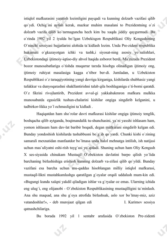 sho`rolar davri mafkurasi kishilar ongiga ijtimoiy tenglik, boshqacha qilib aytganda, boqimandalik tu-shunchasini, ya`ni yaxshi ishlasam ham, yomon ishlasam ham dav-lat baribir boqadi, degan mafkurani singdirib kelgan edi. bunday yondoshish kishilarda tashabbusni bo`g`ib qo`yardi. chunki kishi o`zining samarali mexnatidan manfaatdor bo`lmasa unda halol mehnatga intilish, ish natijasi uchun mas`uliyatni oshi-rish tuyg`usi yo`qoladi. shuning uchun ham oliy kengash x ses-siyasida chinakam mustaqil o`zbekiston davlatini barpo qilish yo`lida barchaning birlashishiga erishish kunning dolzarb va-zifasi qilib qo`yildi. bunday vazifani esa barcha uchun mu-qaddas hisoblangan milliy istiqlol mafkurasi, mustaqil-likni mustahkamlashga qaratilgan g`oyalar orqali uddalash mum-kin edi. «bugungi kunda xalqni yakdil qiladigan ishlar va g`ryalar oz emas. ularning ichida eng ulug`i, eng olijanobi - o`zbekiston respublikasining mustaqilligini ta`minlash. ana shu maqsad, ana shu g`oya atrofida birlashsak, aslo xor bo`lmay-miz, aziz vatandoshlar!», - deb murojaat qilgan edi i. karimov sessiya qatnashchilariga. bu borada 1992 yil 1 sentabr arafasida o`zbekiston pre-zidenti i.karimovning «o`zbekistonning o`z istiqlol va taraqqiyot yo`li» …