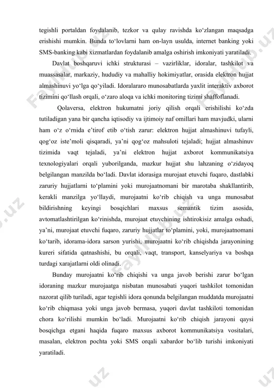 hishi, bu orqali, vaqt, transport, kanselyariya va boshqa turdagi xarajatlarni oldi olinadi. bunday murojaatni ko‘rib chiqishi va unga javob berishi zarur bo‘lgan idoraning mazkur murojaatga nisbatan munosabati yuqori tashkilot tomonidan nazorat qilib turiladi, agar tegishli idora qonunda belgilangan muddatda murojaatni ko‘rib chiqmasa yoki unga javob bermasa, yuqori davlat tashkiloti tomonidan chora ko‘rilishi mumkin bo‘ladi. murojaatni ko‘rib chiqish jarayoni qaysi bosqichga etgani haqida fuqaro maxsus axborot kommunikatsiya vositalari, masalan, elektron pochta yoki sms orqali xabardor bo‘lib turishi imkoniyati yaratiladi. ilm-fan va texnikaning barcha yo‘nalishi kabi axborot kommunikatsiya texnologiyalari sohasi ham tinimsiz rivojlanishda ekanligini nazarda tutsak, elektron hukumat tizimi ham mazkur sohaning keyingi yangi yutuqlarini o‘zida joriy etish orqali yanada takomillashib, mukammallashib borishi tabiiy. jahon tajribasida elektron hukumat tizimi quyidagi asosiy texnologik tamoyillar poydevorida shakllangan: (shu jumladan o‘zbekiston elektron hukumat tizimi ham). 1) g2g (government to government) – davlat–davlatga; 2) g2c (government to citizens (citizens))– davlat fuqarolarga; 3) g2f (government to foreigners …