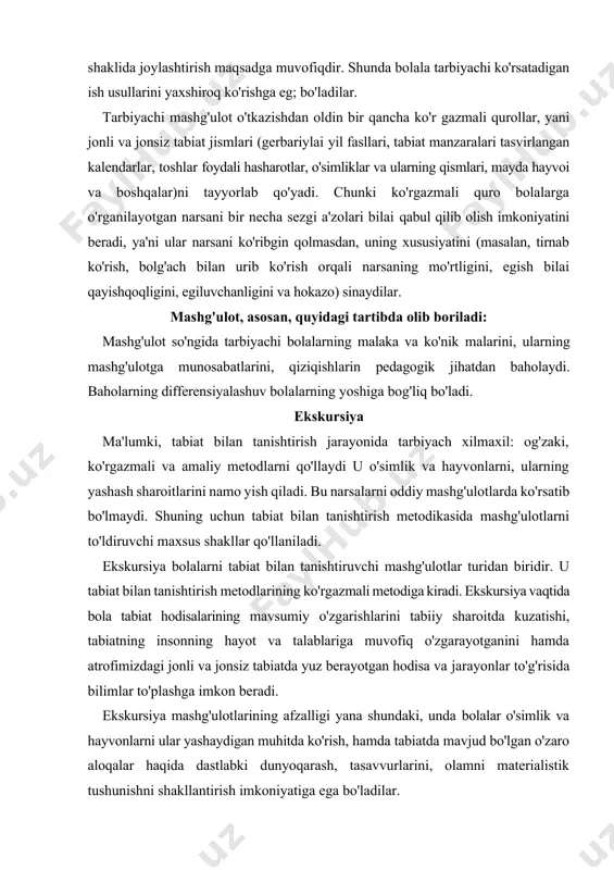 dir. u tabiat bilan tanishtirish metodlarining ko'rgazmali metodiga kiradi. ekskursiya vaqtida bola tabiat hodisalarining mavsumiy o'zgarishlarini tabiiy sharoitda kuzatishi, tabiatning insonning hayot va talablariga muvofiq o'zgarayotganini hamda atrofimizdagi jonli va jonsiz tabiatda yuz berayotgan hodisa va jarayonlar to'g'risida bilimlar to'plashga imkon beradi. ekskursiya mashg'ulotlarining afzalligi yana shundaki, unda bolalar o'simlik va hayvonlarni ular yashaydigan muhitda ko'rish, hamda tabiatda mavjud bo'lgan o'zaro aloqalar haqida dastlabki dunyoqarash, tasavvurlarini, olamni materialistik tushunishni shakllantirish imkoniyatiga ega bo'ladilar. tarbiyachi rahbarligida o'rmon, dala, daryo va ko'l qirg'oqlariga'uyushtirilgan ekskursiya bolalarning diqqatini jalb qiladi, tabiat burchagida olib boriladigan keyingi kuzatishlarga xilmaxil material to'plashga sharoit yaratadi. ekskursiyalarda bolalarda kuzatuvchanlik, tabiatni o'rganishga qiziqish o'sadi. ular narsalarni sinchiklab kuzatish va uning xarakterli xususiyatlarini qayd qilishga odatlanadilar. tabiatning go'zalligi bolalarda estetik hissiyotlarning o'sishiga yordam beradi. shu asosda ona tabiatga muhabbat, unga ehtiyotkorona munosabatda bo’lish shakllanadi. ekskursiyalar mazmuniga ko'ra shartli tarzda ikki turga bo'linadi: tabiatga uyushtiriladigan ekskursiya — bog', o'rmon, daryo, o'tloq, shuningdek, …