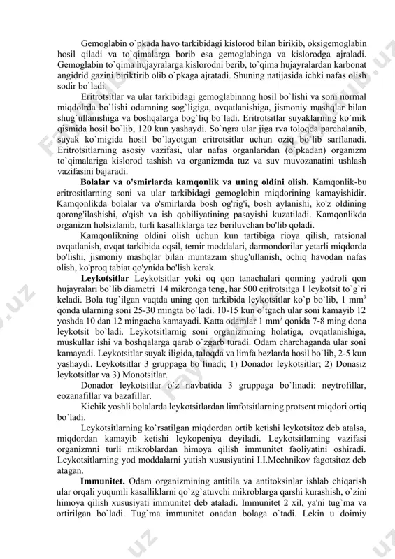 arkibida oqsillar, yog`'lar, uglevodlar, mineral tuzlar, garmonlar, fermentlar, antitelalar va erigan holdagi gazlar bo'ladi. bola tug`ilganida qon plazmasida oqsil miqdori katta odamlarnikidan kam, ya'ni 5,5 – 6,5 %, osh tuzi va qandning miqdori ham nisbatan kam bo`lib, 6 yoshda katta odamlarniki bilan tenglashadi. katta odamlarda qon plazma tarkibida 90-92% suv, 7-8% oqsillar, 0,9% tuz, 0,1% glyukoza, 0,8% yog`'lar bo'ladi. qonning shaklli elementlariga eritrositlar, leykositlar, trombositlar kiradi. eritrositlar. qizil qon tanachalari bo`lib, ularning ko`pchilligi ya'ni 85-90 % qonga rang beruvchi gemoglabin hosil qiladi. uning diametri 7-8 mikron, qalinligi 2,5 mikronga teng bo`lib, yangi tug`ilgan bolalar qonida eritrotsitlar katta odamlarnikiga nisbatan ancha ko`proq ya'ni 1mm3 qonida o`rtacha 4,5-7,5 mln eritrotsit bo`ladi. katta yoshdagi erkaklarda 1mm3 qonida 4,5-5 mln, ayollarda esa 4-4,5 mln dona eritrotsit bo`ladi. butun organizmda 25 trilion eritrotsit bo`ladi. yangi tug'ilgan bolalarda eritrotsit tarkibidagi gemoglobin miqdori 110-114%, bo`lib 100 gr qonda 17-25 g gemoglabin bo'ladi. bola katta bo'lgan sari gemoglobin …