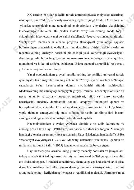 y konsepsiyalarini uayt “madaniyat haqida fan” (1949), “madaniyat evolyusiyasi (1959) va” madaniy sistemalar tushunchasi: qabilalr va millatlarni tushunish kaliti “(1975) fundamental asarlarida bayon etgan. uayt konsepsiyasi asosida uning ijtimoiy madaniy hodisalar va jarayonlarni tadqiq qilishda ikki tadqiqot usuli: tarixiy va funksional bo‘lishiga qarshi ekanligi o‘z ifodasini topgan. birinchisi katta ijtimoiy ahamiyatga ega hodisalarni taxlil qilsa, ikkinchisi madaniy hodisalar, jarayondarning umumiy xususiyatlarini, ularning xronologik ketma – ketligidan qat’iy nazar o‘rganilishini anglatadi. ularning o‘rniga amerikalik olim, madaniy jarayonlarning uch turini, uni izohlashning yana shuncha usulini: vaqtli jarayonlar, xronologik ketma – ketlikdagi muhim voqealar tarix tomonidan o‘rganilishi lozim: madaniy taraqqiyotning funksional jihatlari–funksional tahlil chegaralarida tadqiq qilinsa; nihoyat formal – vaqtli jarayonlar, unda madaniy hodisalar vaqtli ketma – ketlik formatida – evolyusion metodda ko‘rilishi lozim deb hisoblaydi. uaytning fikricha evolyusiya, mavjudlikning uch asosiy formasining yaxlitlikdagi taraqqiyoti bo‘lib, bu jarayonda bir forma ikkinchisidan xronologik ketma-ketlikda o‘sib chiqadi. har bir forma o‘z navbatida madaniyatning turli elementlari …