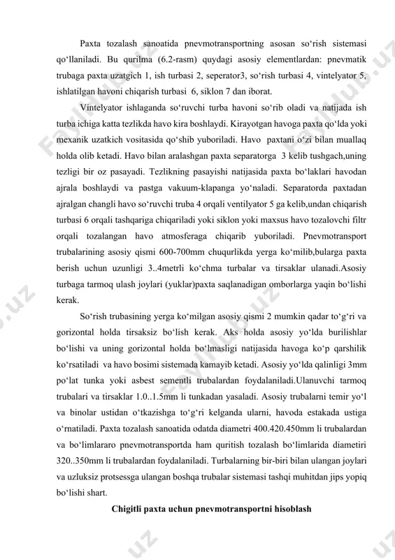 stemada kamayib ketadi. asosiy yo‘lda qalinligi 3mm po‘lat tunka yoki asbest sementli trubalardan foydalaniladi.ulanuvchi tarmoq trubalari va tirsaklar 1.0..1.5mm li tunkadan yasaladi. asosiy trubalarni temir yo‘l va binolar ustidan o‘tkazishga to‘g‘ri kelganda ularni, havoda estakada ustiga o‘rnatiladi. paxta tozalash sanoatida odatda diametri 400.420.450mm li trubalardan va bo‘limlararo pnevmotransportda ham quritish tozalash bo‘limlarida diametiri 320..350mm li trubalardan foydalaniladi. turbalarning bir-biri bilan ulangan joylari va uzluksiz protsessga ulangan boshqa trubalar sistemasi tashqi muhitdan jips yopiq bo‘lishi shart. chigitli paxta uchun pnevmotransportni hisoblash pnevmatik-uzatuvchi moslamaning parametrlarini hisoblash quyidagilarni o‘z ichiga oladi: -asosiy chigitli paxta tashish quvuri ichida xom ashyoni tashishini ta’minlaydigan havo tezligini tanlash; -chigitli paxta bilan havoning aralashma konsentratsiyasini hisoblash; -ish quvuri ishidagi havoning bosim kamayishini (qarshiligi) aniqlash; -paxta separatoridagi havo bosim kamayishini hisoblash; -havo so‘ruvchi va uzatuvchi quvurlardagi havo bosim kamayishini aniqlash; -ventilator diffuziyadagi havo bosim kamayishini hisoblash; -chang tutish qurilmalardagi (siklon, chang kamerasi) havo bosim kamayi shini aniqlash; yuqoridagi keltirilgan …