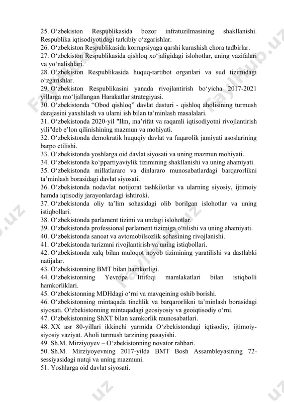 shonlanishi. 21. o‘zbekiston va yunesko munosabatlari. 22. o‘zbekiston respublikasi davlat ramzlarining qabul qilinishi. 23. o‘zbekiston respublikasi konstitutsiyaning qabul qilinishi va uning tarixiy ahamiyati. 24. o‘zbekiston respublikasi prezidenti sh.m. mirziyoyevning keng miqyosli iqtisodiy islohotlari va uning mazmuni. 25. o‘zbekiston respublikasida bozor infratuzilmasining shakllanishi. respublika iqtisodiyotidagi tarkibiy o‘zgarishlar. 26. o‘zbekiston respublikasida korrupsiyaga qarshi kurashish chora tadbirlar. 27. o‘zbekiston respublikasida qishloq xo‘jaligidagi islohotlar, uning vazifalari va yo‘nalishlari. 28. o‘zbekiston respublikasida huquq-tartibot organlari va sud tizimidagi o‘zgarishlar. 29. o‘zbekiston respublikasini yanada rivojlantirish bo‘yicha 2017-2021 yillarga mo‘ljallangan harakatlar strategiyasi. 30. o‘zbekistonda “obod qishloq” davlat dasturi - qishloq aholisining turmush darajasini yaxshilash va ularni ish bilan ta’minlash masalalari. 31. o‘zbekistonda 2020-yil "ilm, ma’rifat va raqamli iqtisodiyotni rivojlantirish yili"deb e’lon qilinishining mazmun va mohiyati. 32. o‘zbekistonda demokratik huquqiy davlat va fuqarolik jamiyati asoslarining barpo etilishi. 33. o‘zbekistonda yoshlarga oid davlat siyosati va uning mazmun mohiyati. 34. o‘zbekistonda ko‘ppartiyaviylik tizimining shakllanishi va uning ahamiyati. 35. o‘zbekistonda millatlararo va …