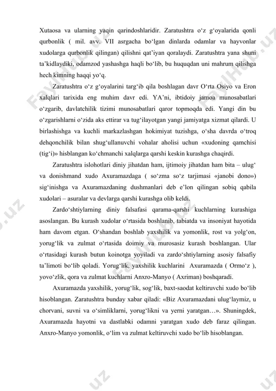 andan boshlab yaxshilik va yomonlik, rost va yolg‘on, yorug‘lik va zulmat o‘rtasida doimiy va murosasiz kurash boshlangan. ular o‘rtasidagi kurash butun koinotga yoyiladi va zardo‘shtiylarning asosiy falsafiy ta’limoti bo‘lib qoladi. yorug‘lik, yaxshilik kuchlarini axuramazda ( ormo‘z ), yovo‘zlik, qora va zulmat kuchlarni anxro-manyo ( axriman) boshqaradi. axuramazda yaxshilik, yorug‘lik, sog‘lik, baxt-saodat keltiruvchi xudo bo‘lib hisoblangan. zaratushtra bunday xabar qiladi: «biz axuramazdani ulug‘laymiz, u chorvani, suvni va o‘simliklarni, yorug‘likni va yerni yaratgan…». shuningdek, axuramazda hayotni va dastlabki odamni yaratgan xudo deb faraz qilingan. anxro-manyo yomonlik, o‘lim va zulmat keltiruvchi xudo bo‘lib hisoblangan. zaratushtraning dini vaqt o‘tishi bilan asta-sekin turli xalqlar orasida tarqalar ekan, o‘z asosini saqlagan holda biroz o‘zgaradi. axuramazda va axriman xudolaridan tashqari, avesto bir qator boshqa ulug‘ xudolar faoliyati haqida ham hikoya qiladi. mitra, xouma, anaxita, ashi va zurvon kabilar shular jumlasidandir. vohu manax (olihimmat fikr) chorvaga, ashi vahishta esa olovga omiylik qiladi va hokazo. o‘tmishning eng ahamiyatli dinlaridan …