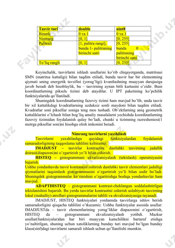 ng rangli tashkil etuvchilarining jadalliklari joylashgan ikki o’lchamli massivni ifoda etadi. palitralilardan farqli o’laroq, to’liq rangli tasvirlarining elementlari ranglarni tashkil etuvchilarining yorug’ligi to’g’risidagi ma’lumotni bevosita saqlaydilar. tasvir turini tanlash yechiladigan masalaga, kerakli ma’lumot qanchalar berilgan rang chuqurligi bilan to’liq va yo’qotishlarsiz taqdim etilishi mumkinligiga bog’liqdir. shuningdek, to’liq rangli tasvirlardan foydalanish katta hisoblash xarajatlarini talab etishini inobatga olish kerak. raqamli tasvirlar(hoshiyalar)ni manfiy bo’lmagan (nimrang, palitrali va to’liq rangli tasvirlarning qiymatlari [0 255] doira(diapazon)ga kiritilgan) elementli matritsalar (sonlarning ikki o’lchamli to’g’ri to’rtburchakli massivlar) ko’rinishida ifodalash qabul qilingan. matritsaning har bir elementi tasvirning bitta elementi – pikselga javob beradi. tasvirning yorug’lik qiymati matritsasini tasvirning bit kartasi deb ataydilar. tasvir turi double uint8 binarli 0 va 1 0 va 1 nimrang [0, 1] [0, 255] palitrali [1, palitra rangi], bunda 1- palitraning birinchi satri [0, 255] bunda 0 - palitraning birinchi satri to’liq rangli [0, 1] [0, 255] keyinchalik, tasvirlarni ishlash usullarini ko’rib chiqayotganda, …