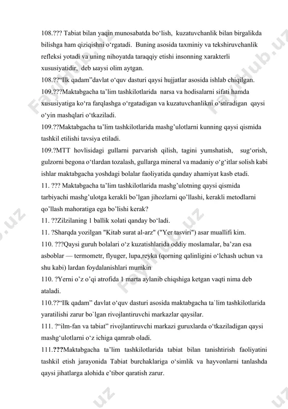 gacha ta’lim tashkilotlarida mashg’ulotlarni kunning qaysi qismida tashkil etilishi tavsiya etiladi. 109.?mtt hovlisidagi gullarni parvarish qilish, tagini yumshatish, sug‘orish, gulzorni begona o‘tlardan tozalash, gullarga mineral va madaniy o‘g‘itlar solish kabi ishlar maktabgacha yoshdagi bolalar faoliyatida qanday ahamiyat kasb etadi. 11. ??? maktabgacha ta’lim tashkilotlarida mashg’ulotning qaysi qismida tarbiyachi mashg’ulotga kerakli bo’lgan jihozlarni qo’llashi, kerakli metodlarni qo’llash mahoratiga ega bo’lishi kerak? 11. ??zilzilaning 1 ballik xolati qanday bo‘ladi. 11. ?sharqda yozilgan "kitab surat al-arz" ("yer tasviri") asar muallifi kim. 110. ???qaysi guruh bolalari o‘z kuzatishlarida oddiy moslamalar, ba’zan esa asboblar — termometr, flyuger, lupa,reyka (qorning qalinligini o‘lchash uchun va shu kabi) lardan foydalanishlari mumkin 110. ?yerni o’z o’qi atrofida 1 marta aylanib chiqshiga ketgan vaqti nima deb ataladi. 110.??“ilk qadam” davlat o‘quv dasturi asosida maktabgacha ta`lim tashkilotlarida yaratilishi zarur bo`lgan rivojlantiruvchi markazlar qaysilar. 111. ?“ilm-fan va tabiat” rivojlantiruvchi markazi guruxlarda o‘tkaziladigan qaysi mashg‘ulotlarni o‘z ichiga qamrab oladi. 111.???maktabgacha ta’lim tashkilotlarida tabiat …