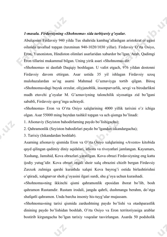 odali, jangda qahrli, dushmanga berahm, do’stga shafqatli qahramon. unda barcha insoniy his-tuyg’ular mujassam. «shohnoma»ning tarixi qismida zardushtning paydo bo’lishi va otashparastlik dinining paydo bo’lishidan boshlab, o’rta osiyo va eron territoriyasiga arablar bostirib kirgungacha bo’lgan tarixiy voqealar tasvirlangan. asarda 50 podsholik tarixi yoritilgan. har bir podsholik tasviri-har bir qat’iy bir uslubda yozilgan bo’lib: kirish, asosiy qism va xotimadan iborat. ayrim «podsholik» lar tarkibida «zol va ruboda», «rustamning etti jasorati», «rustam va suhrob», «siyovush», «forud», «komus kushoniy», «isfandiyorning etti jasorati», «rustam va isfandiyor» kabi dostonlar mavjuddir. «shohnoma» ning bosh g’oyasi vatanni ulug’lash, xalq qudratini namoyish qilish, uning bahodirlarini vasf etishdir. firdavsiy zolim shox saltanatining muqarrar halok bo’lishini ta’kidlaydi. odil podsholik g’oyalarini ilgari suradi. «shohnoma» da dehqonlar masalasi ham muhim o’rin egallaydi. asarda firdavsiy zulm va istibdodni qurolli qo’zg’olon vositasida emirib tashlashga xayrixohlik bildiradi. «shohnoma» ning qo’l yozma nusxalari jahonning turli kutubxonalarida saqlanmoqda. uning birinchi nashri hindistonda 17 qo’l yozma nusxa asosida 1829 …