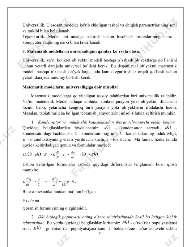 tik mantiq, matematik dasturlash, differensial yoki integral tenglamalar va boshqalar qo'llaniladi. matematik modelni ishlab chiqish fizika, kimyo va biologiyaning ma'lum qonunlaridan foydalangan holda amalga oshiriladi. matematik modellarga qo'yiladigan asosiy talablar adekvatlik, universallik va tejamkorlikdir. adekvatlik. model, agar u belgilangan xususiyatlarni maqbul aniqlik bilan ko'rsatsa, ob'ektga (asl nusxaga) mos keladi deb hisoblanadi. aniqlik model qiymatlari va ob'ektning chiqish parametrlari o'rtasidagi muvofiqlik darajasi bilan belgilanadi. universallik. u asosan modelda ko'rib chiqilgan tashqi va chiqish parametrlarining soni va tarkibi bilan belgilanadi. tejamkorlik. model uni amalga oshirish uchun hisoblash resurslarining narxi - kompyuter vaqtining narxi bilan tavsiflanadi. 3. matematik modellarni universalligini qanday ko`rsata olasiz universallik, ya’ni konkret ob’yektni modeli boshqa o`xshash ob’yektlarga qo`llanishi uchun yetarli darajada universal bo`lishi kerak. bu degani real ob’yektni matematik modeli boshqa o`xshash ob’yektlarga juda kam o`zgartirishlar orqali qo`llash uchun yetarli darajada umumiy bo`lishi kerak. matematik modellarni universalligiga doir misollar. matematik modellarga qo`yiladigan asosiy talablardan biri universallik talabidir. ya’ni, matematik …
