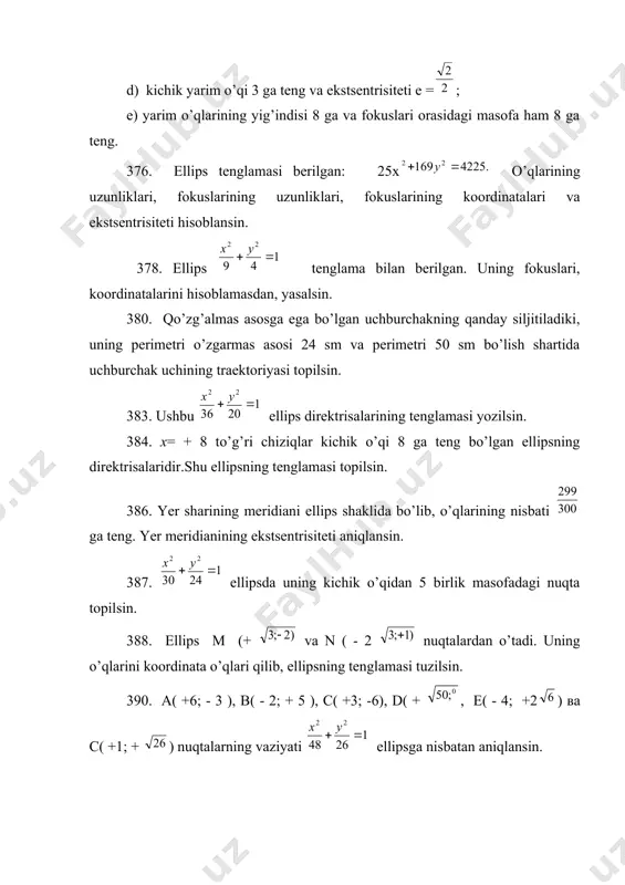 isoblamasdan, yasalsin. 380. qo’zg’almas asosga ega bo’lgan uchburchakning qanday siljitiladiki, uning perimetri o’zgarmas asosi 24 sm va perimetri 50 sm bo’lish shartida uchburchak uchining traektoriyasi topilsin. 383. ushbu ellips direktrisalarining tenglamasi yozilsin. 384. х= + 8 to’g’ri chiziqlar kichik o’qi 8 ga teng bo’lgan ellipsning direktrisalaridir.shu ellipsning tenglamasi topilsin. 386. yer sharining meridiani ellips shaklida bo’lib, o’qlarining nisbati ga teng. yer meridianining ekstsentrisiteti aniqlansin. 387. ellipsda uning kichik o’qidan 5 birlik masofadagi nuqta topilsin. 388. ellips м (+ va n ( - 2 nuqtalardan o’tadi. uning o’qlarini koordinata o’qlari qilib, ellipsning tenglamasi tuzilsin. 390. а( +6; - 3 ), в( - 2; + 5 ), с( +3; -6), d( + , е( - 4; +2) ва c( +1; + ) nuqtalarning vaziyati ellipsga nisbatan aniqlansin. 391. ellipsga ichki muntazam uchburchak chizilgan; uning uchlaridan biri ellips katta o’qining o’ng uchiga tushadi. bu uchburchakning qolgan ikkita uchining koordinatalari topilsin. 392. ellipsda shunday …