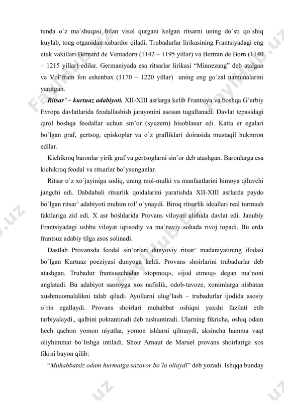 larini yaratishda xii-xiii asrlarda paydo bo`lgan ritsar’ adabiyoti muhim rol’ o`ynaydi. biroq ritsarlik ideallari real turmush faktlariga zid edi. x asr boshlarida provans viloyati alohida davlat edi. janubiy frantsiyadagi ushbu viloyat iqtisodiy va ma`naviy sohada rivoj topadi. bu erda frantsuz adabiy tilga asos solinadi. dastlab provansda feodal sin’orlari dunyoviy ritsar’ madaniyatining ifodasi bo`lgan kurtuaz poeziyasi dunyoga keldi. provans shoirlarini trubadurlar deb atashgan. trubadur frantsuzchadan «topmoq», «ijod etmoq» degan ma`noni anglatadi. bu adabiyot saoroyga xos nafislik, odob-tavoze, xonimlarga nisbatan xushmuomalalikni talab qiladi. ayollarni ulug’lash – trubadurlar ijodida asosiy o`rin egallaydi. provans shoirlari muhabbat oshiqni yaxshi fazilati etib tarbiyalaydi., qalbini poktantiradi deb tushuntiradi. ularning fikricha, oshiq odam hech qachon yomon niyatlar, yomon ishlarni qilmaydi, aksincha hamma vaqt oliyhimmat bo`lishga intiladi. shoir arnaut de maruel provans shoirlariga xos fikrni bayon qilib: “muhabbatsiz odam hurmatga sazovor bo`la oliaydi” deb yozadi. ishqqa bunday munosabatda bo`lish hamma provans shoirlariga xos fazilatdir. provans trubadurlarining ishq fazilatlari haqidagi …