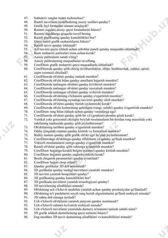 liklari. 34. plotter nima? 35. plotterlarning qanday turlarini bilasiz? 36. plotterlarning afzalliklari? 37. plotterlarning kamchiliklari? 38. skanerlar nima uchun kerak? 39. skanerlarning ishlash printsipi qanday? 40. digitizerning maqsadi nima? 41. digitizerning qanday ishlatiladi? 42. grafik tasvirlar bilan ishlashda sichqoncha qanday vazifalarni bajaradi? 43. grafik tasvirlar bilan ishlashda joystik qanday vazifalarni bajaradi? 44. rgb rang modelining asosiy afzalliklari? 45. rgb rang modelining kamchiliklari qanday? 46. additiv ranglar tizimi tushunchasi 47. subtaktiv ranglar tizimi tushunchasi? 48. rastrli tasvirlarni tasniflashning asosiy usullari qanday? 49. grafik fayl formatlari nimani aniqlaydi? 50. rasmni siqishni asosiy qaysi formatlarini bilasiz? 51. rasmni siqishlarga qisqacha tavsif bering. 52. rastrli grafikaning qanday kamchiliklari bor? 53. qaysi rastrli grafik muharrirlarini bilasiz? 54. rastrli tasvir qanday ishlanadi? 55. asl tasvirni qayta ishlash uchun asboblar paneli qanday maqsadda ishlatiladi? 56. rastr muharriri palitralari nima uchun kerak? 57. asosiy palitralarni sanab o'ting? 58. asosiy palitralarning maqsadlarini tavsiflang. 59. coreldraw grafik muharriri qaysi maqsadlarda …